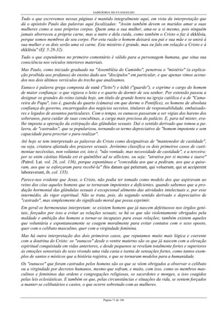 SABEDORIA DO EVANGELHO
Página 71 de 146
Tudo o que escrevemos nessas páginas é mantido integralmente aqui, em vista da interpretação que
dá o apóstolo Paulo das palavras aqui focalizadas: "Assim também devem os maridos amar a suas
mulheres como a seus próprios corpos. Quem ama a sua mulher, ama-se a si mesmo, pois ninguém
jamais aborreceu a própria carne, mas a nutre e dela cuida, como também o Cristo o faz à ekklêsía,
porque somos membros de seu corpo. Por esta razão o homem deixará seu pai e sua mãe e se unirá à
sua mulher e os dois serão uma só carne. Este mistério é grande, mas eu falo em relação a Cristo e à
ekklêsía" (Ef. 5:28-32).
Tudo o que expendemos no primeiro comentário é válido para a personagem humana, que situa sua
consciência nos veículos interiores materiais.
Mas Paulo, como iniciado graduado na "Assembléia do Caminho", penetrou o "mistério" (a explica-
ção proibida aos profanos) do ensino dado aos "discípulos" em particular, e que apenas vimos acena-
dos nos dois últimos versículos do trecho que analisamos.
Eunuco é palavra grega composta de eunê ("leito") e échô ("guardo"), e exprime o cargo do homem
de maior confiança: o que vigiava o leito e o quarto de dormir de seu senhor. Por extensão passou a
designar os grandes do reino (ainda hoje, um título de grande honra na igreja católica é a de "Cama-
reira do Papa", isto é, guarda do quarto (câmara) em que dorme o Pontífice), os homens de absoluta
confiança do governo, encarregados dos negócios secretos, titulares de responsabilidade, embaixado-
res e legados de assuntos particulares. Com o tempo, os eunucos passaram a ser vigias dos harens dos
soberanos, para cuidar de suas concubinas, a carga mais preciosa do palácio. E, para tal mister, era-
lhe imposta a operação da extirpação das glândulas sexuais. Daí o sentido derivado que tomou a pa-
lavra, de "castrados", que se popularizou, tornando-se termo depreciativo de "homem impotente e sem
capacidade para procriar e para realizar".
Até hoje se tem interpretado as palavras do Cristo como designativas de "mantenedor de castidade",
ou seja, criatura afastada dos prazeres sexuais. Jerônimo classifica os dois primeiros casos de casti-
moniae necéssitas, non volúntas est, isto é, "não vontade, mas necessidade de castidade", e a terceira:
per se enim cástitas blanda est et quémlibet ad se alliciens, ou seja: "atrativa por si mesma e suave"
(Patrol. Lat. vol. 26, col. 136), porque espontânea e "concedida aos que a pediram, aos que a quise-
ram, aos que se esforçaram para recebê-la" (his datum qui petierunt, qui voluerunt, qui ut accíperent
laboraverunt, ib, col. 135).
Parece-nos evidente que Jesus, o Cristo, não podia ter tomado como modelo dos que aspiravam ao
reino dos céus aqueles homens que se tornavam impotentes e deficientes, quando sabemos que a pro-
dução hormonial das glândulas sexuais é excepcional alimento das atividades intelectuais e, por esse
intermédio, do vigor espiritual. Não se trata, pois, do segundo sentido derivado e depreciativo de
"castrado", mas simplesmente do significado moral que possa exprimir.
Em geral os hermeneutas interpretam: se existem homens que já nascem defeituosos nos órgãos geni-
tais, forçados por isso a evitar as relações sexuais; se há os que são violentamente obrigados pela
maldade e ambição dos homens a tornar-se incapazes para essas relações; também existem aqueles
que voluntária e espontaneamente se coagem moralmente para evitar contatos com o sexo oposto,
quer com o celibato masculino, quer com a virgindade feminina.
Mas há outra interpretação dos dois primeiros casos, que reputamos muito mais lógica e coerente
com a doutrina do Cristo: os "eunucos" desde o ventre materno são os que já nascem com a elevação
espiritual conquistada em vidas anteriores, e desde pequenos se revelam totalmente fortes e superiores
às emoções sensoriais do sexo vivendo uma vida casta e isenta de sensações fortes, como tantos exem-
plos de santos e místicos que a história registra, e que se tornaram modelos para a humanidade.
Os "eunucos" que foram castrados pelos homens são os que se vêem obrigados a observar o celibato
ou a virgindade por decretos humanos, mesmo que sofram, e muito, com isso, como os membros mas-
culinos e femininos das ordens e congregações religiosas, os sacerdotes e monges, a isso coagidos
pelas leis eclesiásticas. E também os que, pelas circunstâncias e situações da vida, se sentem forçados
a manter-se celibatários e castos, o que ocorre sobretudo com as mulheres.
 