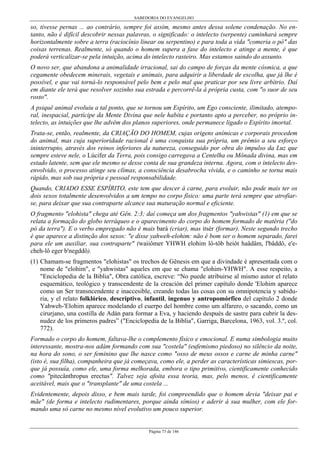 SABEDORIA DO EVANGELHO
Página 73 de 146
so, tivesse pernas ... ao contrário, sempre foi assim, mesmo antes dessa solene condenação. No en-
tanto, não é difícil descobrir nessas palavras, o significado: o intelecto (serpente) caminhará sempre
horizontalmente sobre a terra (raciocínio linear ou serpentino) e para toda a vida "comeria o pó" das
coisas terrenas. Realmente, só quando o homem supera a fase do intelecto e atinge a mente, é que
poderá verticalizar-se pela intuição, acima do intelecto rasteiro. Mas estamos saindo do assunto.
O novo ser, que abandona a animalidade irracional, sai do campo de forças da mente cósmica, a que
cegamente obedecem minerais, vegetais e animais, para adquirir a liberdade de escolha, que já lhe é
possível, e que vai torná-lo responsável pelo bem e pelo mal que praticar por seu livre arbítrio. Daí
em diante ele terá que resolver sozinho sua estrada e percorrê-la à própria custa, com "o suor de seu
rosto".
A psiquê animal evoluiu a tal ponto, que se tornou um Espírito, um Ego consciente, ilimitado, atempo-
ral, inespacial, partícipe da Mente Divina que nele habita e portanto apto a perceber, no próprio in-
telecto, as intuições que lhe advêm dos planos superiores, onde permanece ligado o Espírito imortal.
Trata-se, então, realmente, da CRIAÇÃO DO HOMEM, cujas origens anímicas e corporais procedem
do animal, mas cuja superioridade racional é uma conquista sua própria, um prêmio a seu esforço
ininterrupto, através dos reinos inferiores da natureza, conseguido por obra do impulso da Luz que
sempre esteve nele, o Lúcifer da Terra, pois consigo carregava a Centelha ou Mônada divina, mas em
estado latente, sem que ele mesmo se desse conta de sua grandeza interna. Agora, com o intelecto des-
envolvido, o processo atinge seu clímax, a consciência desabrocha vívida, e o caminho se torna mais
rápido, mas sob sua própria e pessoal responsabilidade.
Quando, CRIADO ESSE ESPÍRITO, este tem que descer à carne, para evoluir, não pode mais ter os
dois sexos totalmente desenvolvidos a um tempo no corpo físico: uma parte terá sempre que atrofiar-
se, para deixar que sua contraparte alcance sua maturação normal e eficiente.
O fragmento "elohista" chega até Gên. 2:3; daí começa um dos fragmentos "yahwistas" (1) em que se
relata a formação do globo terráqueo e o aparecimento do corpo do homem formado de matéria ("do
pó da terra"). E o verbo empregado não é mais bará (criar), mas itsér (formar). Neste segundo trecho
é que aparece a distinção dos sexos: "e disse yahweh-elohim: não é bom ser o homem separado, farei
para ele um auxiliar, sua contraparte" (waiiômer YHWH elohim lô-tôb heiôt haâdâm, l'bâddô, e'e-
cheh-lô eger b'negddô).
(1) Chamam-se fragmentos "elohistas" os trechos de Gênesis em que a divindade é apresentada com o
nome de "elohim", e "yahwistas" aqueles em que se chama "elohim-YHWH". A esse respeito, a
"Enciclopedia de la Biblia", Obra católica, escreve: “No puede atribuirse al mismo autor el relato
esquemático, teológico y transcendente de la creación del primer capítulo donde 'Elohim aparece
como un Ser transncendente e inaccesible, creando todas las cosas con su omnipotencia y sabidu-
ria, y el relato folklórico, descriptivo, infantil, ingenuo y antropomórfico del capítulo 2 donde
Yahweh-'Elohim aparece modelando el cuerpo del hombre como um alfarero, o sacando, como un
cirurjano, una costilla de Adán para formar a Eva, y haciendo después de sastre para cubrir la des-
nudez de los primeros padres” ("Enciclopedia de la Biblia", Garriga, Barcelona, 1963, vol. 3.º, col.
772).
Formado o corpo do homem, faltava-lhe o complemento físico e emocional. E numa simbologia muito
interessante, mostra-nos adám formando com sua "costela" (eufemismo piedoso) no silêncio da noite,
na hora do sono, o ser feminino que lhe nasce como "osso de meus ossos e carne de minha carne"
(isto é, sua filha), companheira que já começava, como ele, a perder as características simiescas, por-
que já possuía, como ele, uma forma melhorada, embora o tipo primitivo, cientificamente conhecido
como "pitecânthropus erectus". Talvez seja afoita essa teoria, mas, pelo menos, é cientificamente
aceitável, mais que o "transplante" de uma costela ...
Evidentemente, depois disso, e bem mais tarde, foi compreendido que o homem devia "deixar pai e
mãe" (de forma e intelecto rudimentares, porque ainda símios) e aderir à sua mulher, com ele for-
mando uma só carne no mesmo nível evolutivo um pouco superior.
 