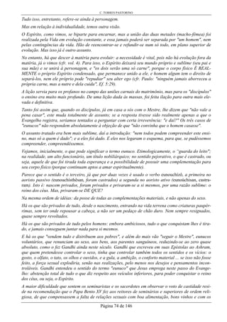C. TORRES PASTORINO
Página 74 de 146
Tudo isso, entretanto, refere-se ainda à personagem.
Mas em relação à individualidade, temos outra visão.
O Espírito, como vimos, se biparte para encarnar, mas a união das duas metades (macho-fêmea) foi
realizada pela Vida em evolução constante, e essa jamais poderá ser separada por "um homem", nem
pelas contingências da vida. Hão de reencontrar-se e refundir-se num só todo, em plano superior de
evolução. Mas isso já é outro assunto.
No entanto, há que descer à matéria para evoluir: a necessidade é vital, pois não há evolução fora da
matéria, já o vimos (cfr. vol. 4). Para isso, o Espírito deixará seu mundo próprio e sublime (seu pai e
sua mãe) e se unirá à personagem, e "os dois serão uma só carne", porque o corpo físico É REAL-
MENTE o próprio Espírito condensado, que permanece unido a ele, e homem algum tem o direito de
separá-los, nem ele próprio pode "repudiar" seu alter ego (cfr. Paulo: "ninguém jamais aborreceu a
própria carne, mas a nutre e dela cuida", Ef. 5:29).
A lição servia para os profanos no campo das uniões carnais do matrimônio, mas para os "discípulos"
o ensino era muito mais profundo. De uma lição dada às massas, foi feita ilação para outra mais ele-
vada e definitiva.
Tanto foi assim que, quando os discípulos, já em casa a sós com o Mestre, lhe dizem que "não vale a
pena casar", este muda totalmente de assunto; se a resposta tivesse sido realmente apenas a que o
Evangelho registra, seríamos tentados a perguntar com certa irreverência: "e daí?" Os três casos de
"eunucos" não respondem absolutamente à objeção de que "não convinha que o homem casasse".
O assunto tratado era bem mais sublime, daí a introdução: "nem todos podem compreender este ensi-
no, mas só a quem é dado"; e a eles foi dado. E eles nos legaram o esquema, para que, se pudéssemos
compreender, compreendêssemos.
Vejamos, inicialmente, o que pode significar o termo eunuco. Etimologicamente, o “guarda do leito";
na realidade, um alto funcionário, um título nobiliárquico; no sentido pejorativo, o que é castrado, ou
seja, aquele de que foi tirada toda esperança e a possibilidade de possuir uma complementação para
seu corpo físico (porque continuam aptos a amar espiritualmente).
Parece que o sentido é o terceiro, já que por duas vezes é usado o verbo eunouchízô, a primeira no
aoristo passivo (eunouchísthêsan, foram castrados) a segunda no aoristo ativo (eunoúchisan, castra-
ram). Isto é: nascem privados, foram privados e privaram-se a si mesmos, por uma razão sublime: o
reino dos céus. Mas, privaram-se DE QUE?
Na mesma ordem de idéias: da posse de todas as complementações materiais, e não apenas do sexo.
Há os que são privados de tudo, desde o nascimento, entrando na vida terrena como criaturas paupér-
rimas, sem ter onde repousar a cabeça, a não ser um pedaço de chão duro. Nem sempre resignados,
quase sempre revoltados.
Há os que são privados de tudo pelos homens: embora ambiciosos, tudo o que conquistam lhes é tira-
do, e jamais conseguem juntar nada para si mesmos.
E há os que "vendem tudo e distribuem aos pobres", e além do mais vão "seguir o Mestre", eunucos
voluntários, que renunciam ao sexo, aos bens, aos parentes sanguíneos, reduzindo-se ao zero quase
absoluto, como o fez Gandhi ainda neste século. Gandhi que escreveu em suas Epístolas ao Ashram,
que quem pretendesse controlar o sexo, tinha que controlar também todos os sentidos e os vícios: o
gosto, o olfato, o tato, os olhos e ouvidos, e a gula, a ambição, o conforto material ... se isso não fosse
feito, a força sexual explodiria, senão nas realizações, pelo menos nos desejos e pensamentos incon-
troláveis. Gandhi entendeu o sentido do termo "eunuco" que Jesus emprega neste passo do Evange-
lho: abstenção total de tudo o que diz respeito aos veículos inferiores, para poder conquistar o reino
dos céus, ou seja, o Espírito.
A maior dificuldade que sentem os seminaristas e os sacerdotes em observar o voto de castidade resi-
de na recomendação que o Papa Bento XV fez aos reitores de seminários e superiores de ordem reli-
giosa, de que compensassem a falta de relações sexuais com boa alimentação, bons vinhos e com os
 