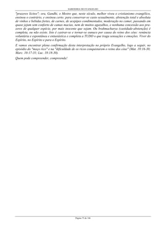 SABEDORIA DO EVANGELHO
Página 75 de 146
"prazeres lícitos"; ora, Gandhi, o Mestre que, neste século, melhor viveu o cristianismo evangélico,
ensinou o contrário, e ensinou certo: para conservar-se casto sexualmente, abstenção total e absoluta
de vinhos e bebidas fortes, de carnes, de acepipes condimentados, moderação no comer, passando em
quase jejum sem conforto de camas macias, nem de muitos agazalhos, e nenhuma concessão aos pra-
zeres de qualquer espécie, por mais inocente que sejam. Ou brahmacharya (castidade-abstenção) é
completa, ou não existe. Isto é castrar-se e tornar-se eunuco por causa do reino dos céus: renúncia
voluntária e espontânea e entusiástica e completa a TUDO o que traga sensações e emoções. Viver do
Espírito, no Espírito e para o Espírito.
E vamos encontrar plena confirmação desta interpretação no próprio Evangelho, logo a seguir, no
episódio do "moço rico" e na "dificuldade de os ricos conquistarem o reino dos céus" (Mat. 19:16-30;
Marc. 10:17-31; Luc. 18:18-30).
Quem pode compreender, compreenda!
 