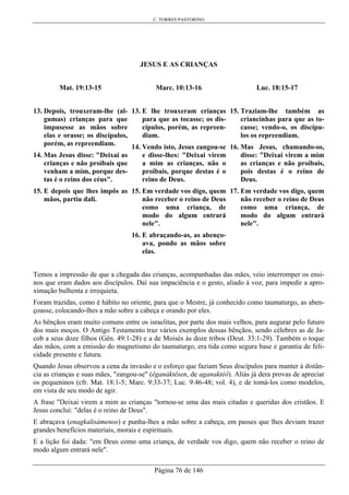 C. TORRES PASTORINO
Página 76 de 146
JESUS E AS CRIANÇAS
Mat. 19:13-15
13. Depois, trouxeram-lhe (al-
gumas) crianças para que
impusesse as mãos sobre
elas e orasse; os discípulos,
porém, as repreendiam.
14. Mas Jesus disse: "Deixai as
crianças e não proibais que
venham a mim, porque des-
tas é o reino dos céus".
15. E depois que lhes impôs as
mãos, partiu dali.
Marc. 10:13-16
13. E lhe trouxeram crianças
para que as tocasse; os dis-
cípulos, porém, as repreen-
diam.
14. Vendo isto, Jesus zangou-se
e disse-lhes: "Deixai virem
a mim as crianças, não o
proibais, porque destas é o
reino de Deus.
15. Em verdade vos digo, quem
não receber o reino de Deus
como uma criança, de
modo do algum entrará
nele".
16. E abraçando-as, as abenço-
ava, pondo as mãos sobre
elas.
Luc. 18:15-17
15. Traziam-lhe também as
criancinhas para que as to-
casse; vendo-o, os discípu-
los os repreendiam.
16. Mas Jesus, chamando-os,
disse: "Deixai virem a mim
as crianças e não proibais,
pois destas é o reino de
Deus.
17. Em verdade vos digo, quem
não receber o reino de Deus
como uma criança, de
modo do algum entrará
nele".
Temos a impressão de que a chegada das crianças, acompanhadas das mães, veio interromper os ensi-
nos que eram dados aos discípulos. Daí sua impaciência e o gesto, aliado à voz, para impedir a apro-
ximação bulhenta e irrequieta.
Foram trazidas, como é hábito no oriente, para que o Mestre, já conhecido como taumaturgo, as aben-
çoasse, colocando-lhes a mão sobre a cabeça e orando por eles.
As bênçãos eram muito comuns entre os israelitas, por parte dos mais velhos, para augurar pelo futuro
dos mais moços. O Antigo Testamento traz vários exemplos dessas bênçãos, sendo célebres as de Ja-
cob a seus doze filhos (Gên. 49:1-28) e a de Moisés às doze tribos (Deut. 33:1-29). Também o toque
das mãos, com a emissão do magnetismo do taumaturgo, era tida como segura base e garantia de feli-
cidade presente e futura.
Quando Jesus observou a cena da invasão e o esforço que faziam Seus discípulos para manter à distân-
cia as crianças e suas mães, "zangou-se" (êganáktêsen, de aganaktéô). Aliás já dera provas de apreciar
os pequeninos (cfr. Mat. 18:1-5; Marc. 9:33-37; Luc. 9:46-48; vol. 4), e de tomá-los como modelos,
em vista de seu modo de agir.
A frase "Deixai virem a mim as crianças "tornou-se uma das mais citadas e queridas dos cristãos. E
Jesus conclui: "delas é o reino de Deus".
E abraçava (enagkalisámenos) e punha-lhes a mão sobre a cabeça, em passes que lhes deviam trazer
grandes benefícios materiais, morais e espirituais.
E a lição foi dada: "em Deus como uma criança, de verdade vos digo, quem não receber o reino de
modo algum entrará nele".
 