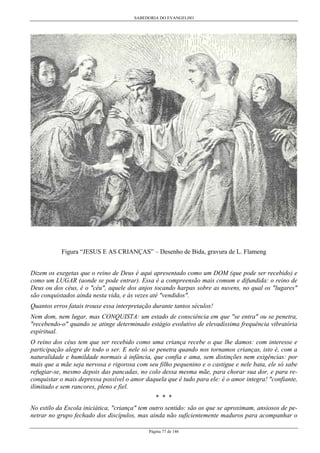 SABEDORIA DO EVANGELHO
Página 77 de 146
Figura “JESUS E AS CRIANÇAS” – Desenho de Bida, gravura de L. Flameng
Dizem os exegetas que o reino de Deus é aqui apresentado como um DOM (que pode ser recebido) e
como um LUGAR (aonde se pode entrar). Essa é a compreensão mais comum e difundida: o reino de
Deus ou dos céus, é o "céu", aquele dos anjos tocando harpas sobre as nuvens, no qual os "lugares"
são conquistados ainda nesta vida, e às vezes até "vendidos".
Quantos erros fatais trouxe essa interpretação durante tantos séculos!
Nem dom, nem lugar, mas CONQUISTA: um estado de consciência em que "se entra" ou se penetra,
"recebendo-o" quando se atinge determinado estágio evolutivo de elevadíssima frequência vibratória
espiritual.
O reino dos céus tem que ser recebido como uma criança recebe o que lhe damos: com interesse e
participação alegre de todo o ser. E nele só se penetra quando nos tornamos crianças, isto é, com a
naturalidade e humildade normais à infância, que confia e ama, sem distinções nem exigências: por
mais que a mãe seja nervosa e rigorosa com seu filho pequenino e o castigue e nele bata, ele só sabe
refugiar-se, mesmo depois das pancadas, no colo dessa mesma mãe, para chorar sua dor, e para re-
conquistar o mais depressa possível o amor daquela que é tudo para ele: é o amor integra! "confiante,
ilimitado e sem rancores, pleno e fiel.
* * *
No estilo da Escola iniciática, "criança" tem outro sentido: são os que se aproximam, ansiosos de pe-
netrar no grupo fechado dos discípulos, mas ainda não suficientemente maduros para acompanhar o
 