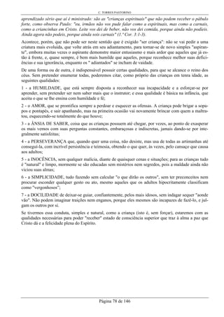 C. TORRES PASTORINO
Página 78 de 146
aprendizado sério que aí é ministrado: são as "crianças espirituais" que não podem receber o pábulo
forte, como observa Paulo: "eu, irmãos não vos pude falar como a espirituais, mas como a carnais,
como a criancinhas em Cristo. Leite vos dei de beber, não vos dei comida, porque ainda não podíeis.
Ainda agora não podeis, porque ainda sois carnais" (1.ª Cor. 3:1-3).
Acontece, porém, que não pode ser neste sentido que é exigido "ser criança": não se vai pedir a uma
criatura mais evoluída, que volte atrás em seu adiantamento, para tornar-se de novo simples "aspiran-
te", embora muitas vezes o aspirante demonstre maior entusiasmo e mais ardor que aqueles que já es-
tão à frente, e, quase sempre, é bem mais humilde que aqueles, porque reconhece melhor suas defici-
ências e sua ignorância, enquanto os " adiantados" se incham de vaidade.
De uma forma ou de outra, é indispensável possuir certas qualidades, para que se alcance o reino dos
céus. Sem pretender enumerar todas, poderemos citar, como próprio das crianças em tenra idade, as
seguintes qualidades:
1 - a HUMILDADE, que está sempre disposta a reconhecer sua incapacidade e a esforçar-se por
aprender, sem pretender ser nem saber mais que o instrutor; e essa qualidade é básica na infância, que
aceita o que se lhe ensina com humildade e fé;
2 - o AMOR, que se prontifica sempre a perdoar e esquecer as ofensas. A criança pode brigar a sopa-
pos e pontapés, e sair apanhando, mas na primeira ocasião vai novamente brincar com quem a maltra-
tou, esquecendo-se totalmente do que houve;
3 - a ÂNSIA DE SABER, coisa que as crianças possuem até chegar, por vezes, ao ponto de exasperar
os mais vemos com suas perguntas constantes, embaraçosas e indiscretas, jamais dando-se por inte-
gralmente satisfeitas;
4 - a PERSEVERANÇA que, quando quer uma coisa, não desiste, mas usa de todas as artimanhas até
conseguí-la, com incrível persistência e teimosia, obtendo o que quer, às vezes, pelo cansaço que causa
aos adultos;
5 - a INOCÊNCIA, sem qualquer malícia, diante de quaisquer cenas e situações; para as crianças tudo
é "natural" e limpo, mormente se são educadas sem mistérios nem segredos, pois a maldade ainda não
viciou suas almas;
6 - a SIMPLICIDADE, tudo fazendo sem calcular "o que dirão os outros", sem ter preconceitos nem
procurar esconder qualquer gesto ou ato, mesmo aqueles que os adultos hipocritamente classificam
como "vergonhosos”;
7 - a DOCILIDADE de deixar-se guiar, confiantemente, pelos mais idosos, sem indagar sequer "aonde
vão". Não podem imaginar traições nem enganos, porque eles mesmos são incapazes de fazê-lo, e jul-
gam os outros por si.
Se tivermos essa conduta, simples e natural, como a criança (isto é, sem forçar), estaremos com as
qualidades necessárias para poder "receber" estado de consciência superior que traz à alma a paz que
Cristo dá e a felicidade plena do Espírito.
 