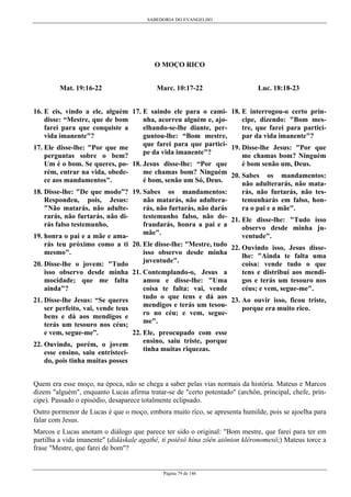SABEDORIA DO EVANGELHO
Página 79 de 146
O MOÇO RICO
Mat. 19:16-22
16. E eis, vindo a ele, alguém
disse: “Mestre, que de bom
farei para que conquiste a
vida imanente"?
17. Ele disse-lhe: "Por que me
perguntas sobre o bem?
Um é o bom. Se queres, po-
rém, entrar na vida, obede-
ce aos mandamentos".
18. Disse-lhe: "De que modo”?
Respondeu, pois, Jesus:
"Não matarás, não adulte-
rarás, não furtarás, não di-
rás falso testemunho,
19. honra o pai e a mãe e ama-
rás teu próximo como a ti
mesmo".
20. Disse-lhe o jovem: "Tudo
isso observo desde minha
mocidade; que me falta
ainda"?
21. Disse-lhe Jesus: “Se queres
ser perfeito, vai, vende teus
bens e dá aos mendigos e
terás um tesouro nos céus;
e vem, segue-me”.
22. Ouvindo, porém, o jovem
esse ensino, saiu entristeci-
do, pois tinha muitas posses
Marc. 10:17-22
17. E saindo ele para o cami-
nha, acorreu alguém e, ajo-
elhando-se-lhe diante, per-
guntou-lhe: “Bom mestre,
que farei para que partici-
pe da vida imanente"?
18. Jesus disse-lhe: “Por que
me chamas bom? Ninguém
é bom, senão um Só, Deus.
19. Sabes os mandamentos:
não matarás, não adultera-
rás, não furtarás, não darás
testemunho falso, não de-
fraudarás, honra a pai e a
mãe".
20. Ele disse-lhe: "Mestre, tudo
isso observo desde minha
juventude".
21. Contemplando-o, Jesus a
amou e disse-lhe: "Uma
coisa te falta: vai, vende
tudo o que tens e dá aos
mendigos e terás um tesou-
ro no céu; e vem, segue-
me".
22. Ele, preocupado com esse
ensino, saiu triste, porque
tinha muitas riquezas.
Luc. 18:18-23
18. E interrogou-o certo prín-
cipe, dizendo: "Bom mes-
tre, que farei para partici-
par da vida imanente"?
19. Disse-lhe Jesus: "Por que
me chamas bom? Ninguém
é bom senão um, Deus.
20. Sabes os mandamentos:
não adulterarás, não mata-
rás, não furtarás, não tes-
temunharás em falso, hon-
ra o pai e a mãe".
21. Ele disse-lhe: "Tudo isso
observo desde minha ju-
ventude".
22. Ouvindo isso, Jesus disse-
lhe: "Ainda te falta uma
coisa: vende tudo o que
tens e distribui aos mendi-
gos e terás um tesouro nos
céus; e vem, segue-me".
23. Ao ouvir isso, ficou triste,
porque era muito rico.
Quem era esse moço, na época, não se chega a saber pelas vias normais da história. Mateus e Marcos
dizem "alguém", enquanto Lucas afirma tratar-se de "certo potentado" (archôn, principal, chefe, prín-
cipe). Passado o episódio, desaparece totalmente eclipsado.
Outro pormenor de Lucas é que o moço, embora muito rico, se apresenta humilde, pois se ajoelha para
falar com Jesus.
Marcos e Lucas anotam o diálogo que parece ter sido o original: "Bom mestre, que farei para ter em
partilha a vida imanente" (didáskale agathé, tí poiêsô hína zôên aiônion klêronomesô;) Mateus torce a
frase "Mestre, que farei de bom"?
 