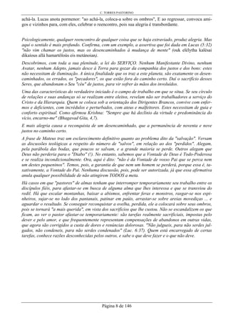 C. TORRES PASTORINO
Página 8 de 146
achá-la. Lucas anota pormenor: "ao achá-la, coloca-a sobre os ombros", E ao regressar, convoca ami-
gos e vizinhos para, com eles, celebrar o reencontro, pois sua alegria é transbordante.
Psicologicamente, qualquer reencontro de qualquer coisa que se haja extraviado, produz alegria. Mas
aqui o sentido é mais profundo. Confirma, com um exemplo, a assertiva que foi dada em Lucas (5:32)
"não vim chamar os justos, mas os desencaminhados à mudança de mente" (ouk elélytha kalésai
dikaíous allà hamartôloús eis metánoian).
Descobrimos, com toda a sua plenitude, a lei do SERVIÇO. Nenhum Manifestante Divino, nenhum
Avatar, nenhum Adepto, jamais desce à Terra para gozar da companhia dos justos e dos bons: estes
não necessitam de iluminação. A única finalidade que os traz a este planeta, são exatamente os desen-
caminhados, os errados, os "pecadores", os que estão fora do caminho certo. Daí o sacrifício desses
Seres, que abandonam o Seu "céu" de justos, para vir sofrer às mãos dos involuídos.
Uma das características do verdadeiro iniciado é o campo de trabalho em que se situa. Se seu círculo
de relações e suas andanças só se realizam entre eleitos, revelam não ser trabalhadores a serviço do
Cristo e da Hierarquia. Quem se coloca sob a orientação dos Dirigentes Brancos, convive com enfer-
mos e deficientes, com incrédulos e perturbados, com ateus e malfeitores. Estes necessitam de guia e
conforto espiritual. Como afirmou Krishna: "Sempre que há declínio da virtude e predominância do
vício, encarno-me" (Bhagavad Gita, 4,7).
E mais alegria causa a reconquista de um desencaminhado, que a permanência de noventa e nove
justos no caminho certo.
A frase de Mateus traz um esclarecimento definitivo quanto ao problema dito da "salvação". Versam
as discussões teológicas a respeito do número de "salvos", em relação ao dos "perdidos". Alegam,
pela parábola das bodas, que poucos se salvam, e a grande maioria se perde. Outros alegam que
Deus não perderia para o "Diabo" (!). No entanto, sabemos que a Vontade de Deus é Todo-Poderosa
e se realiza incondicionalmente. Ora, aqui é dito: "não é da Vontade de vosso Pai que se perca nem
um destes pequeninos". Temos, pois, a garantia de que nem um homem se perderá, porque essa é, ta-
xativamente, a Vontade do Pai. Nenhuma discussão, pois, pode ser autorizada, já que essa afirmativa
anula qualquer possibilidade de não atingirem TODOS a meta.
Há casos em que "pastores" de almas tenham que interromper temporariamente seu trabalho entre os
discípulos fiéis, para afastar-se em busca de alguma alma que lhes interessa e que se transviou do
redil. Há que escalar montanhas, baixar a abismos, enfrentar feras e monstros, rasgar-se nos espi-
nheiros, sujar-se no lodo dos pantanais, patinar em paúis, arrastar-se sobre areias movediças ... e
aguardar o resultado. Se conseguir reconquistar a ovelha, perdida, ele a colocará sobre seus ombros,
pois se tornará "a mais querida", em vista dos sacrifícios que lhe custou. Não se escandalizem os que
ficam, ao ver o pastor afastar-se temporariamente: são tarefas realmente sacrificiais, impostas pelo
dever e pelo amor, e que frequentemente representam compensações de abandonos em outras vidas,
que agora são corrigidos a custa de dores e renúncias dolorosas. "Não julgueis, para não serdes jul-
gados, não condeneis, para não serdes condenados" (Luc. 6:37). Quem está encarregado de certas
tarefas, conhece razões desconhecidas pelos outros, e sabe o que deve fazer e o que não deve.
 