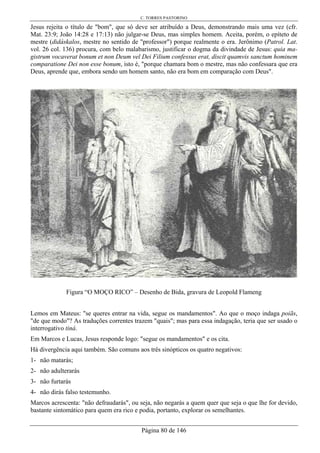 C. TORRES PASTORINO
Página 80 de 146
Jesus rejeita o título de "bom", que só deve ser atribuído a Deus, demonstrando mais uma vez (cfr.
Mat. 23:9; João 14:28 e 17:13) não julgar-se Deus, mas simples homem. Aceita, porém, o epíteto de
mestre (didáskalos, mestre no sentido de "professor") porque realmente o era. Jerônimo (Patrol. Lat.
vol. 26 col. 136) procura, com belo malabarismo, justificar o dogma da divindade de Jesus: quia ma-
gistrum vocaverat bonum et non Deum vel Dei Filium confessus erat, discit quamvis sanctum hominem
comparatione Dei non esse bonum, isto é, "porque chamara bom o mestre, mas não confessara que era
Deus, aprende que, embora sendo um homem santo, não era bom em comparação com Deus".
Figura “O MOÇO RICO” – Desenho de Bida, gravura de Leopold Flameng
Lemos em Mateus: "se queres entrar na vida, segue os mandamentos". Ao que o moço indaga poiãs,
"de que modo"? As traduções correntes trazem "quais"; mas para essa indagação, teria que ser usado o
interrogativo tiná.
Em Marcos e Lucas, Jesus responde logo: "segue os mandamentos" e os cita.
Há divergência aqui também. São comuns aos três sinópticos os quatro negativos:
1- não matarás;
2- não adulterarás
3- não furtarás
4- não dirás falso testemunho.
Marcos acrescenta: "não defraudarás", ou seja, não negarás a quem quer que seja o que lhe for devido,
bastante sintomático para quem era rico e podia, portanto, explorar os semelhantes.
 
