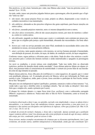 SABEDORIA DO EVANGELHO
Página 81 de 146
Dos positivos, os três citam: honrarás pai e mãe; mas Mateus aduz ainda: "ama teu próximo como a ti
mesmo" (Lev. 19:18).
Ao todo, então, temos sete preceitos julgados básicos para a personagem, afim de permitir que o Espí-
rito "entre na vida":
1- não matar, não causar prejuízo físico ao corpo, próprio ou alheio, dispensando a esse veículo os
cuidados necessários à sua manutenção;
2- não adulterar, afastando-se dos preceitos religiosos dos guias espirituais, para buscar emoções em
outros cultos;
3- não furtar, causando prejuízos materiais, nem a si mesmo (desperdício) nem a outros;
4- não dizer falsos testemunhos, afim de não causar prejuízos morais, por meio de mentiras e calúni-
as, contra si e contra outros;
5- não defraudar, pagando ou dando menos que o justo e o contratado; nem contratar por preços me-
nores que os exigidos pela justiça e pela humanidade, abusando das necessidades e da fome alhei-
as;
6- honrar pai e mãe no serviço prestado com amor filial, atendendo às necessidades deles como eles
atenderam às nossas, em nossa primeira infância;
7- amar o próximo, tanto quanto amamos a nós mesmos, no serviço humano prestado à humanidade,
sem distinção de pessoas, de credos, de raças, de idades, de condições sociais, de laços sanguíneos.
Conforme vemos, regras práticas e eficientes para a vida diária. Nada de altos vôos místicos e ascéti-
cos: preceitos para o comum dos homens normais e ainda materializados e apegados às personagens
terrenas.
Ao ouvir as condições, o jovem retruca com simplicidade: "tudo isso tenho feito ou observado
(ephylaxa, perfeito de duração) desde minha mocidade". Essas últimas palavras faltam em alguns có-
dices, mas possuem todas as características de autenticidade: é comum aos jovens falar de sua mocida-
de como de algo distante no passado.
Depois dessas palavras, Jesus olha para ele (emblépsas) e o ama (agapésen, de agapáô, que é o amor
com predileção afetuosa, vol. 2) anotação privativa de Marcos, talvez por informação de Pedro que
assistiu à cena. Voltando-se, então, para o jovem, Jesus convida-o a participar de Sua Escola, tornan-
do-se Seu "discípulo".
Mas para isso era indispensável aspirar à perfeição e, portanto, renunciar a todos os bens terrenos: "vai,
vende tudo o que tens e distribui entre os mendigos (diadós, "dar em todas as direções", bem mais
forte que o simples dós, usado o primeiro por Lucas).
O choque foi violento demais e o rapaz ficou triste (Luc. perílypos), com o sobrecenho carregado
(Marcos: stygnasas) e afastou-se. Nunca mais dele se fala no Novo Testamento, como se tivesse de-
sencarnado.
A primeira observação a fazer é que, no episódio, narrado com simplicidade, o moço se afasta triste e
macambúzio, e no entanto Jesus não manifestou tristeza: apenas aproveitou a cena para tecer co-
mentários e dar ensinos aos discípulos com referência às riquezas, sobre que já falara (cfr. Mat. 6:24,
vol. 2 e Luc. 16:13, vol. 6).
A atitude do jovem foi normal e humana, e Jesus não o repreende. Apenas assinala que a perfeição
requer renúncia efetiva e total. Isso denota que não existe perfeição no modo de agir do moço, embora
não esteja, por isso, condenado: pode ter acesso à vida.
Nesse terreno, muitos exemplos encontramos de criaturas que se elevaram espiritualmente, isto é, que
evoluíram, em tarefas outras, também indispensáveis à humanidade, ainda que não constituam "per-
 