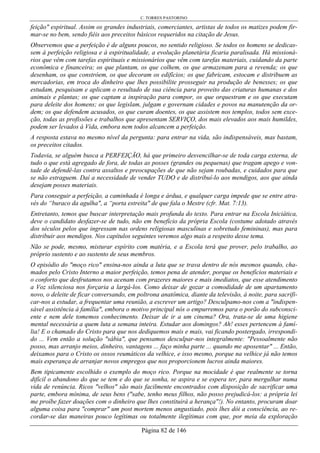 C. TORRES PASTORINO
Página 82 de 146
feição" espiritual. Assim os grandes industriais, comerciantes, artistas de todos os matizes podem fir-
mar-se no bem, sendo fiéis aos preceitos básicos requeridos na citação de Jesus.
Observemos que a perfeição é de alguns poucos, no sentido religioso. Se todos os homens se dedicas-
sem à perfeição religiosa e à espiritualidade, a evolução planetária ficaria paralisada. Há missioná-
rios que vêm com tarefas espirituais e missionários que vêm com tarefas materiais, cuidando da parte
econômica e financeira; os que plantam, os que colhem, os que armazenam para a revenda; os que
desenham, os que constróem, os que decoram os edifícios; os que fabricam, estocam e distribuem as
mercadorias, em troca do dinheiro que lhes possibilite prosseguir na produção de benesses; os que
estudam, pesquisam e aplicam o resultado de sua ciência para proveito das criaturas humanas e dos
animais e plantas; os que captam a inspiração para compor, os que orquestram e os que executam
para deleite dos homens; os que legislam, julgam e governam cidades e povos na manutenção da or-
dem; os que defendem acusados, os que curam doentes, os que assistem nos templos, todos sem exce-
ção, todas as profissões e trabalhos que apresentam SERVIÇO, dos mais elevados aos mais humildes,
podem ser levados à Vida, embora nem todos alcancem a perfeição.
A resposta estava no mesmo nível da pergunta: para entrar na vida, são indispensáveis, mas bastam,
os preceitos citados.
Todavia, se alguém busca a PERFEIÇÃO, há que primeiro desvencilhar-se de toda carga externa, de
tudo o que está agregado de fora, de todas as posses (grandes ou pequenas) que tragam apego e von-
tade de defendê-las contra assaltos e preocupações de que não sejam roubadas, e cuidados para que
se não estraguem. Daí a necessidade de vender TUDO e de distribuí-lo aos mendigos, aos que ainda
desejam posses materiais.
Para conseguir a perfeição, a caminhada é longa e árdua, e qualquer carga impede que se entre atra-
vés do “buraco da agulha", a “porta estreita" de que fala o Mestre (cfr. Mat. 7:13).
Entretanto, temos que buscar interpretação mais profunda do texto. Para entrar na Escola Iniciática,
deve o candidato desfazer-se de tudo, não em benefício da própria Escola (costume adotado através
dos séculos pelos que ingressam nas ordens religiosas masculinas e sobretudo femininas), mas para
distribuir aos mendigos. Nos capítulos seguintes veremos algo mais a respeito desse tema.
Não se pode, mesmo, misturar espírito com matéria, e a Escola terá que prover, pelo trabalho, ao
próprio sustento e ao sustento de seus membros.
O episódio do "moço rico" ensina-nos ainda a luta que se trava dentro de nós mesmos quando, cha-
mados pelo Cristo Interno a maior perfeição, temos pena de atender, porque os benefícios materiais e
o conforto que desfrutamos nos acenam com prazeres maiores e mais imediatos, que esse atendimento
a Voz silenciosa nos forçaria a largá-los. Como deixar de gozar a comodidade de um apartamento
novo, o deleite de ficar conversando, em poltrona anatômica, diante da televisão, à noite, para sacrifi-
car-nos a estudar, a frequentar uma reunião, a escrever um artigo? Desculpamo-nos com a "indispen-
sável assistência à família", embora o motivo principal nós o empurremos para o porão do subconsci-
ente e nem dele tomemos conhecimento. Deixar de ir a um cinema? Ora, trata-se de uma higiene
mental necessária a quem luta a semana inteira. Estudar aos domingos? Ah! esses pertencem à famí-
lia! E o chamado do Cristo para que nos dediquemos mais e mais, vai ficando postergado, irrespondi-
do ... Vem então a solução "sábia", que pensamos desculpar-nos integralmente: "Pessoalmente não
posso, mas arranjo meios, dinheiro, vantagens ... faço minha parte ... quando me aposentar" ... Então,
deixamos para o Cristo os ossos reumáticos da velhice, e isso mesmo, porque na velhice já não temos
mais esperança de arranjar novos empregos que nos proporcionem lucros ainda maiores.
Bem tipicamente escolhido o exemplo do moço rico. Porque na mocidade é que realmente se torna
difícil o abandono do que se tem e do que se sonha, se aspira e se espera ter, para mergulhar numa
vida de renúncia. Ricos "velhos" são mais facilmente encontrados com disposição de sacrificar uma
parte, embora mínima, de seus bens ("sabe, tenho meus filhos, não posso prejudicá-los: a própria lei
me proíbe fazer doações com o dinheiro que lhes constituirá a herança"!). No entanto, procuram doar
alguma coisa para "comprar" um post mortem menos angustiado, pois lhes dói a consciência, ao re-
cordar-se das maneiras pouco legítimas ou totalmente ilegítimas com que, por meia da exploração
 