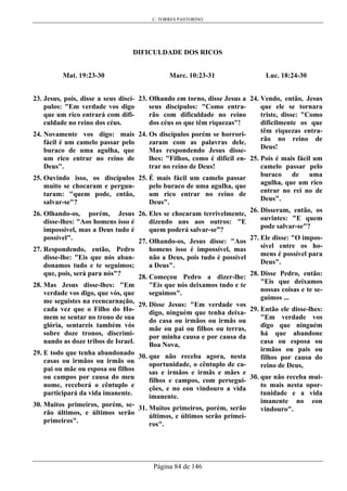 C. TORRES PASTORINO
Página 84 de 146
DIFICULDADE DOS RICOS
Mat. 19:23-30
23. Jesus, pois, disse a seus discí-
pulos: "Em verdade vos digo
que um rico entrará com difi-
culdade no reino dos céus.
24. Novamente vos digo: mais
fácil é um camelo passar pelo
buraco de uma agulha, que
um rico entrar no reino de
Deus".
25. Ouvindo isso, os discípulos
muito se chocaram e pergun-
taram: "quem pode, então,
salvar-se"?
26. Olhando-os, porém, Jesus
disse-lhes: "Aos homens isso é
impossível, mas a Deus tudo é
possível".
27. Respondendo, então, Pedro
disse-lhe: "Eis que nós aban-
donamos tudo e te seguimos;
que, pois, será para nós"?
28. Mas Jesus disse-lhes: "Em
verdade vos digo, que vós, que
me seguistes na reencarnação,
cada vez que o Filho do Ho-
mem se sentar no trono de sua
glória, sentareis também vós
sobre doze tronos, discrimi-
nando as doze tribos de Israel.
29. E todo que tenha abandonado
casas ou irmãos ou irmãs ou
pai ou mãe ou esposa ou filhos
ou campos por causa do meu
nome, receberá o cêntuplo e
participará da vida imanente.
30. Muitos primeiros, porém, se-
rão últimos, e últimos serão
primeiros".
Marc. 10:23-31
23. Olhando em torno, disse Jesus a
seus discípulos: "Como entra-
rão com dificuldade no reino
dos céus os que têm riquezas"!
24. Os discípulos porém se horrori-
zaram com as palavras dele.
Mas respondendo Jesus disse-
lhes: "Filhos, como é difícil en-
trar no reino de Deus!
25. É mais fácil um camelo passar
pelo buraco de uma agulha, que
um rico entrar no reino de
Deus".
26. Eles se chocaram terrivelmente,
dizendo uns aos outros: "E
quem poderá salvar-se”?
27. Olhando-os, Jesus disse: "Aos
homens isso é impossível, mas
não a Deus, pois tudo é possível
a Deus".
28. Começou Pedro a dizer-lhe:
"Eis que nós deixamos tudo e te
seguimos".
29. Disse Jesus: "Em verdade vos
digo, ninguém que tenha deixa-
do casa ou irmãos ou irmãs ou
mãe ou pai ou filhos ou terras,
por minha causa e por causa da
Boa Nova,
30. que não receba agora, nesta
oportunidade, o cêntuplo de ca-
sas e irmãos e irmãs e mães e
filhos e campos, com persegui-
ções, e no eon vindouro a vida
imanente.
31. Muitos primeiros, porém, serão
últimos, e últimos serão primei-
ros".
Luc. 18:24-30
24. Vendo, então, Jesus
que ele se tornara
triste, disse: "Como
dificilmente os que
têm riquezas entra-
rão no reino de
Deus!
25. Pois é mais fácil um
camelo passar pelo
buraco de uma
agulha, que um rico
entrar no rei no de
Deus".
26. Disseram, então, os
ouvintes: "E quem
pode salvar-se"?
27. Ele disse: "O impos-
sível entre os ho-
mens é possível para
Deus".
28. Disse Pedro, então:
"Eis que deixamos
nossas coisas e te se-
guimos ...
29. Então ele disse-lhes:
"Em verdade vos
digo que ninguém
há que abandone
casa ou esposa ou
irmãos ou pais ou
filhos por causa do
reino de Deus,
30. que não receba mui-
to mais nesta opor-
tunidade e a vida
imanente no eon
vindouro".
 