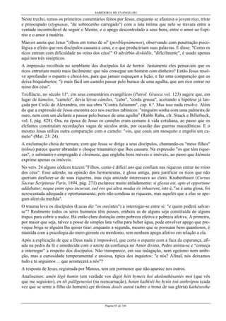 SABEDORIA DO EVANGELHO
Página 85 de 146
Neste trecho, temos os primeiros comentários feitos por Jesus, enquanto se afastava o jovem rico, triste
e preocupado (stygnasas, "de sobrecenho carregado") com a luta íntima que nele se travara entre a
vontade incontrolável de seguir o Mestre, e o apego descontrolado a seus bens, entre o amor ao Espí-
rito e o amor à matéria.
Marcos anota que Jesus "olhou em torno de si" (periblepsámenos), observando com penetração psico-
lógica o efeito que nos discípulos causara a cena, e o que produziriam suas palavras. E disse: "Como os
ricos entram com dificuldade no reino dos céus!" O advérbio dyskólôs, "dificilmente", é usado apenas
aqui nos três sinópticos.
A impressão recolhida no semblante dos discípulos foi de horror. Justamente eles pensavam que os
ricos entrariam muito mais facilmente: que não consegue um homem com dinheiro? Então Jesus resol-
ve aprofundar o espanto e chocá-los, para que jamais esqueçam a lição, e faz uma comparação que os
deixa boquiabertos: "é mais fácil um camelo passar pelo buraco de uma agulha, que um rico entrar no
reino dos céus".
Teofilacto, no século 11°, em seus comentários evangélicos (Patrol. Graeca vol. 123) sugere que, em
lugar de kámelos, "camelo", devia ler-se cámilos, "cabo", "corda grossa", aceitando a hipótese já lan-
çada por Cirilo de Alexandria, em sua obra "Contra Julianum", cap. 6.º. Mas isso nada resolve. Além
do que a expressão de Jesus encontra eco nos escritos rabínicos: "ninguém sonha com uma palmeira de
ouro, nem com um elefante a passar pelo buraco de uma agulha" (Rabbi Raba, cfr. Strack e Billerbeck,
vol. I, pág. 828). Ora, na época de Jesus os camelos eram comuns à vida cotidiana, ao passo que os
elefantes constituíam recordações vagas de séculos atrás, por ocasião das guerras macedônicas. E o
mesmo Jesus utiliza outra comparação com o camelo: "vós, que coais um mosquito e engolis um ca-
melo" (Mat. 23: 24).
A exclamação cheia de ternura, com que Jesus se dirige a seus discípulos, chamando-os "meus filhos"
(tékna) parece querer abrandar o choque traumático que lhes causara. Na expressão "os que têm rique-
zas", o substantivo empregado é chrêmata, que engloba bens móveis e imóveis, ao passo que ktêmata
exprime apenas os imóveis.
No vers. 24 alguns códices trazem "Filhos, como é difícil aos que confiam nas riquezas entrar no reino
dos céus". Esse adendo, na opinião dos hermeneutas, é glosa antiga, para justificar os ricos que não
queriam desfazer-se de suas riquezas, mas cuja amizade interessava ao clero. Knabenbauer (Cursus
Sacrae Scripturae Paris, 1894, pág. 271) esclarece muito atiladamente: si glossa est, apte et opportune
addebatur; neque enim opes incursat, sed eos qui ultra modus iis inhaerent, isto é, "se é uma glosa, foi
acrescentada adequada e oportunamente; pois não condena as riquezas, mas aqueles que a elas se ape-
gam além da medida".
O trauma leva os discípulos (Lucas diz "os ouvintes") a interrogar-se entre si: "e quem poderá salvar-
se"? Realmente todos os seres humanos têm posses, embora as de alguns seja constituída de alguns
trapos para cobrir a nudez. Há então clara distinção entre pobreza efetiva e pobreza afetiva. A primeira,
por maior que seja, talvez a posse de simples lata velha para beber água, pode envolver apego que pro-
voque briga se alguém lha quiser tirar: enquanto a segunda, mesmo que se possuam bens quantiosos, é
mantida com a psicologia do mero gerente ou mordomo, sem nenhum apego afetivo em relação a ela.
Após a explicação de que a Deus nada é impossível, que corta o espanto com a faca da esperança, afi-
ada na pedra da fé e umedecida com o azeite da confiança no Amor divino, Pedro anima-se e "começa
a interrogar" a respeito dos discípulos. Não transparece, em sua indagação, nem egoísmo nem ambi-
ção, mas a curiosidade temperamental e ansiosa, típica dos inquietos: "e nós? Afinal, nós deixamos
tudo e te seguimos ... que acontecerá a nós"?
A resposta de Jesus, registrada por Mateus, tem um pormenor que não aparece nos outros.
Analisemos: amén légô humin (em verdade vos digo) hóti hymeis hoí akolouthésantés moi (que vós
que me seguistes), en têi palligenesíai (na reencarnação), hotan kathísêi ho hyiós toú anthrôpou (cada
vez que se sente o filho do homem) epi thrônou doxês autoú (sobre o trono de sua glória) kathêsesthe
 