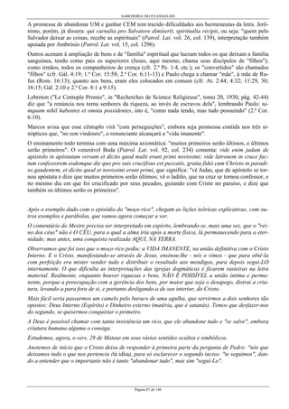 SABEDORIA DO EVANGELHO
Página 87 de 146
A promessa de abandonar UM e ganhar CEM tem trazido dificuldades aos hermeneutas da letra. Jerô-
nimo, porém, já dissera: qui carnalia pro Salvatore dimíserit, spiritualia récipit, ou seja: "quem pelo
Salvador deixar as coisas, recebe as espirituais" (Patrol. Lat. vol. 26, col. 139), interpretação também
apoiada por Ambrósio (Patrol. Lat. vol. 15, col. 1296).
Outros acenam à ampliação de bens e de "família" espiritual que lucram todos os que deixam a família
sanguínea, tendo como pais os superiores (Jesus, aqui mesmo, chama seus discípulos de "filhos");
como irmãos, todos os companheiros de crença (cfr. 2.ª Pe. 1:4, etc.); os "convertidos" são chamados
"filhos" (cfr. Gál. 4:19; 1.ª Cor. 15:58; 2.ª Cor. 6:11-13) e Paulo chega a chamar "mãe", à mãe de Ru-
fus (Rom. 16:13); quanto aos bens, eram eles colocados em comum (cfr. At. 2:44; 4:32; 11:29, 30;
16:15; Gál. 2:10 e 2.ª Cor. 8:1 a 9:15).
Lebreton ("Le Centuple Promis", in "Recherches de Science Religieuse", tomo 20, 1930, pág. 42-44)
diz que "a renúncia nos torna senhores da riqueza, ao invés de escravos dela", lembrando Paulo: ta-
mquam nihil habentes et omnia possidentes, isto é, "como nada tendo, mas tudo possuindo" (2.ª Cor.
6:10).
Marcos avisa que esse cêntuplo virá "com perseguições", embora seja promessa contida nos três si-
nópticos que, "no eon vindouro", o renunciante alcançará a "vida imanente".
O ensinamento todo termina com uma máxima axiomática: "muitos primeiros serão últimos, e últimos
serão primeiros". O venerável Beda (Patrol. Lat. vol. 92, col. 234) comenta: vide enim judam de
apóstolo in apóstatam versum et dícito quod multi erunt primi novissimi; vide latronem in cruce fac-
tum confessorem eodemque die quo pro suis crucifixus est peccatis, gratia fidei cum Christo in paradi-
so gaudentem, et dícito quod et novissimi erunt primi, que significa: "vê Judas, que de apóstolo se tor-
nou apóstata e dize que muitos primeiros serão últimos; vê o ladrão, que na cruz se tornou confessor, e
no mesmo dia em que foi crucificado por seus pecados, gozando com Cristo no paraíso, e dize que
também os últimos serão os primeiros".
Após o exemplo dado com o episódio do "moço rico", chegam as lições teóricas explicativas, com ou-
tros exemplos e parábolas, que vamos agora começar a ver.
O comentário do Mestre precisa ser interpretado em espírito, lembrando-se, mais uma vez, que o "rei-
no dos céus" não é O CÉU, para o qual a alma iria após a morte física, lá permanecendo para a eter-
nidade; mas antes, uma conquista realizada AQUI, NA TERRA.
Observamos que foi isso que o moço rico pediu: a VIDA IMANENTE, na união definitiva com o Cristo
Interno. E o Cristo, manifestando-se através de Jesus, ensinou-lhe - nós o vimos - que para obtê-la
com perfeição era mister vender tudo e distribuir o resultado aos mendigos, para depois segui-LO
internamente. O que dificulta as interpretações das igrejas dogmáticas é ficarem rasteiras na letra
material. Realmente, enquanto houver riquezas e bens, NÃO É POSSÍVEL a união íntima e perma-
nente, porque a preocupação com a gerência dos bens, por maior que seja o desapego, distrai a cria-
tura, levando-a para fora de si, e portanto desligando-a de seu interior, do Cristo.
Mais fácil seria passarmos um camelo pelo buraco de uma agulha, que servirmos a dois senhores tão
opostos: Deus Interno (Espírito) e Dinheiro externo (matéria, que é satanás). Temos que desfazer-nos
do segundo, se quisermos conquistar o primeiro.
A Deus é possível chamar com tanta insistência um rico, que ele abandone tudo e "se salve", embora
criatura humana alguma o consiga.
Estudemos, agora, o vers. 28 de Mateus em seus vários sentidos ocultos e simbólicos.
Anotemos de início que o Cristo deixa de responder à primeira parte da pergunta de Pedro: "nós que
deixamos tudo o que nos pertencia (tà idíia), para só esclarecer o segundo inciso: "te seguimos", dan-
do a entender que o importante não é tanto "abandonar tudo", mas sim "seguí-Lo".
 