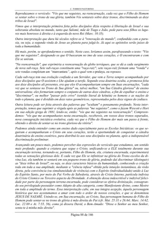 C. TORRES PASTORINO
Página 88 de 146
Reproduzamos o versículo: "Vós que me seguistes, na reencarnação, cada vez que o Filho do Homem
se sentar sobre o trono de sua glória, também Vós sentareis sobre doze tronos, discriminando as doze
tribos de Israel".
Vimos que a interpretação primeira feita pelos discípulos dizia respeito à libertação de Israel e sua
soberania absoluta no mundo, tanto que Salomé, mãe de Tiago e João, pede para seus filhos os luga-
res mais honrosos à direita e à esquerda do novo Rei (Marc. 10:35).
Outra interpretação que dura há séculos refere-se à "renovação do mundo", confundida com a paru-
sia, ou seja, a segunda vinda de Jesus ao planeta para julgá-lo. Já aqui os apóstolos serão juizes de
toda a humanidade.
Há mais, porém, se aprofundarmos o sentido. Neste caso, leríamos assim, parafraseando o texto: "Vós
que me seguistes", designando os que O buscaram no imo de seus corações, e O encontraram e com
Ele se uniram.
"Na reencarnação", que exprimiria a reencarnação do globo terráqueo, que se dá a cada surgimento
de nova sub-raça. Sete sub-raças constituem uma "raça-raiz"; sete raças-raíz formam uma "ronda" e
sete rondas completam um “manvantara”, após o qual vem o pralaya, ou repouso.
Cada sub-raça tem sua evolução confiada a um Servidor, que vem a Terra sempre acompanhado por
doze discípulos que O assistem e Lhe ajudam a tarefa. Segundo essa doutrina oculta, a promessa feita
aos doze discípulos ali presentes, era que eles O acompanhariam sempre em Suas encarnações, "cada
vez que se sentasse no Trono de Sua glória" ou, talvez melhor, "em Sua Cátedra gloriosa" de ensino
universalista; eles formariam sempre o conjunto de outras doze cátedras, a fim de espalhar o ensino e
"discriminar", ou melhor "passar pelo crivo" (sentido literal de krínein) os homens e as nações de
todo o planeta, que é dividido em doze raios geométricos, representados pelos doze signos do zodíaco.
Outra leitura pode ser feita através das palavras que "ocultam" o pensamento profundo. Nesta inter-
pretação, temos que suprimir a vírgula após as palavras "me seguistes", como o fazem Wescott e Hort
em sua edição grega de 1881, lendo-se, então: "vós que me seguistes na reencarnação". Compreen-
demos: "vós que me acompanhastes nesta encarnação, recebereis, em vossos doze tronos separados,
nova consagração iniciática evolutiva, cada vez que o Filho do Homem der mais um passo à frente,
obtendo o direito de sentar-se no trono glorioso da vitória".
Podemos ainda entender como um ensino dado especialmente para as Escolas Iniciáticas: os que se-
guiram e acompanharam o Cristo em seus corações, terão a oportunidade de conquistar a cátedra
doutrinária do ensino esotérico, para distribuí-lo aos seus discípulos no planeta, após a indispensável
discriminação preliminar.
Avançando um pouco mais, podemos perceber das expressões do versículo que estudamos, um sentido
mais profundo: quando a criatura que segue o Cristo, unificando-se a ELE totalmente durante sua
encarnação terrena, tornando-se, portanto, Filho do Homem, ela, criatura encarnada, experimentará
todas as sensações gloriosas dele. E cada vez que Ele se infinitizar na glória do Trono excelso da di-
vina Luz, ela também se sentará em seu pequeno trono de glória, podendo daí discriminar (distinguir)
as "doze tribos de Israel", ou seja, os doze caracteres básicos da humanidade, conhecendo a criação
toda em toda a sua amplitude, mediante a "ciência infusa" obtida pela intuição instantânea, da visão
direta, pela convivência (ou simultaneidade de vivência) com o Espírito (individualidade) unido à Luz
do Espírito Santo, por meio do Pai Verbo de Sabedoria, através do Cristo Interno, partícula indivisa
do Cristo Cósmico ou Terceiro aspecto da Divindade. A obtenção dessa indescritível e indizível felici-
dade por parte da personagem terrena encarnada, pode considerar-se efetiva divinização, consagran-
do seu privilegiado possuidor como Adepto de alta categoria, como Manifestante divino, como Mestre
em toda a amplitude do termo. Essa interpretação cabe, em sua íntegra acepção, àquela personagem
histórica que nos acostumamos a amar com todo o ardor de nossos corações, e que se denominou
JESUS DE NAZARÉ. Unindo-se, em Sua encarnação, ao Cristo, Sua personagem humana de Filho do
Homem pode sentar-se no trono de glória à mão direita do Pai (cfr. Mat. 25:31 e 26:64; Marc. 14:62,
Luc. 22:69 e At. 7:55, 56), como já dissera David, o Bem-Amado: "Disse o Senhor ao meu Senhor,
senta-te à minha mão direita".
 