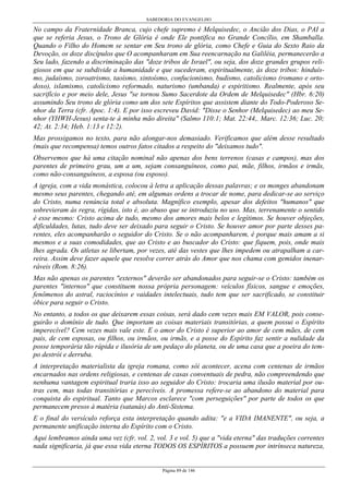 SABEDORIA DO EVANGELHO
Página 89 de 146
No campo da Fraternidade Branca, cujo chefe supremo é Melquisedec, o Ancião dos Dias, o PAI a
que se referia Jesus, o Trono de Glória é onde Ele pontifica no Grande Concílio, em Shamballa.
Quando o Filho do Homem se sentar em Seu trono de glória, como Chefe e Guia do Sexto Raio da
Devoção, os doze discípulos que O acompanharam em Sua reencarnação na Galiléia, permanecerão a
Seu lado, fazendo a discriminação das "doze tribos de Israel", ou seja, dos doze grandes grupos reli-
giosos em que se subdivide a humanidade e que sucederam, espiritualmente, às doze tribos: hinduís-
mo, judaísmo, zoroatrismo, taoísmo, xintoísmo, confucionismo, budismo, catolicismo (romano e orto-
doxo), islamismo, catolicismo reformado, naturismo (umbanda) e espiritismo. Realmente, após seu
sacrifício e por meio dele, Jesus "se tornou Sumo Sacerdote da Ordem de Melquisedec" (Hbr. 6:20)
assumindo Seu trono de glória como um dos sete Espíritos que assistem diante do Todo-Poderoso Se-
nhor da Terra (cfr. Apoc. 1:4). E por isso escreveu David: "Disse o Senhor (Melquisedec) ao meu Se-
nhor (YHWH-Jesus) senta-te à minha mão direita" (Salmo 110:1; Mat. 22:44,. Marc. 12:36; Luc. 20;
42; At. 2:34; Heb. 1:13 e 12:2).
Mas prossigamos no texto, para não alongar-nos demasiado. Verificamos que além desse resultado
(mais que recompensa) temos outros fatos citados a respeito do "deixamos tudo".
Observemos que há uma citação nominal não apenas dos bens terrenos (casas e campos), mas dos
parentes de primeiro grau, um a um, sejam consanguíneos, como pai, mãe, filhos, irmãos e irmãs,
como não-consanguíneos, a esposa (ou esposo).
A igreja, com a vida monástica, colocou à letra a aplicação dessas palavras; e os monges abandonam
mesmo seus parentes, chegando até, em algumas ordens a trocar de nome, para dedicar-se ao serviço
do Cristo, numa renúncia total e absoluta. Magnífico exemplo, apesar dos defeitos "humanos" que
sobrevieram às regra, rígidas, isto é, ao abuso que se introduziu no uso. Mas, terrenamente o sentido
é esse mesmo: Cristo acima de tudo, mesmo dos amores mais belos e legítimos. Se houver objeções,
dificuldades, lutas, tudo deve ser deixado para seguir o Cristo. Se houver amor por parte desses pa-
rentes, eles acompanharão o seguidor do Cristo. Se o não acompanharem, é porque mais amam a si
mesmos e a suas comodidades, que ao Cristo e ao buscador do Cristo: que fiquem, pois, onde mais
lhes agrada. Os atletas se libertam, por vezes, até das vestes que lhes impedem ou atrapalham a car-
reira. Assim deve fazer aquele que resolve correr atrás do Amor que nos chama com gemidos inenar-
ráveis (Rom. 8:26).
Mas não apenas os parentes "externos" deverão ser abandonados para seguir-se o Cristo: também os
parentes "internos" que constituem nossa própria personagem: veículos físicos, sangue e emoções,
fenômenos do astral, raciocínios e vaidades intelectuais, tudo tem que ser sacrificado, se constituir
óbice para seguir o Cristo.
No entanto, a todos os que deixarem essas coisas, será dado cem vezes mais EM VALOR, pois conse-
guirão o domínio de tudo. Que importam as coisas materiais transitórias, a quem possui o Espírito
imperecível? Cem vezes mais vale este. E o amor do Cristo é superior ao amor de cem mães, de cem
pais, de cem esposas, ou filhos, ou irmãos, ou irmãs, e a posse do Espírito faz sentir a nulidade da
posse temporária tão rápida e ilusória de um pedaço do planeta, ou de uma casa que a poeira do tem-
po destrói e derruba.
A interpretação materialista da igreja romana, como sói acontecer, acena com centenas de irmãos
encarnados nas ordens religiosas, e centenas de casas conventuais de pedra, não compreendendo que
nenhuma vantagem espiritual traria isso ao seguidor do Cristo: trocaria uma ilusão material por ou-
tras cem, mas todas transitórias e perecíveis. A promessa refere-se ao abandono do material para
conquista do espiritual. Tanto que Marcos esclarece "com perseguições" por parte de todos os que
permanecem presos à matéria (satanás) do Anti-Sistema.
E o final do versículo reforça esta interpretação quando adita: "e a VIDA IMANENTE", ou seja, a
permanente unificação interna do Espírito com o Cristo.
Aqui lembramos ainda uma vez (cfr. vol. 2, vol. 3 e vol. 5) que a "vida eterna" das traduções correntes
nada significaria, já que essa vida eterna TODOS OS ESPÍRITOS a possuem por intrínseca natureza,
 