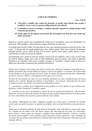 SABEDORIA DO EVANGELHO
Página 9 de 146
A DRACMA PERDIDA
Luc. 15:8-10
8. "Ou qual é a mulher que, tendo dez dracmas, se perder uma dracma não acende a
candieiro, varre a casa e a procura diligentemente até achá-la?
9. E achando-a convoca as amigas e vizinhas, dizendo: alegrai-vos comigo porque achei
a dracma que perdera.
10. Assim, digo-vos, há alegria na presença dos mensageiros de Deus por um errado que
muda sua mente."
Repete-se o mesmo motivo que na parábola da ovelha que se tresmalhou, e que será sublinhado a se-
guir na do "filho pródigo", com pormenores sempre diferentes em cada caso.
O exemplo aqui trazido à balha é de uma dona de casa, que conseguira pequena economia de dez "dra-
cmas". A dracma não era moeda palestinense, mas, embora grega, tinha curso corrente em qualquer
mercado oriental, como o dólar de hoje. Era de prata e pesava, nessa época, quatro gramas e meio,
equivalendo ao salário de um dia de trabalho.
Inconformada com a perda de uma das moedas, mune-se de um candieiro, varre a casa, revolve tudo,
até achá-la. Depois, alegre com o que só tinha importância para ela mesma, não resiste à tagarelice
feminina e vai comentar o fato com as vizinhas e amigas, as "comadres" sempre ávidas de uma novi-
dades que interrompa a monotonia dos trabalhos domésticos.
O fato mais corriqueiro tem sempre uma lição a ensinar-nos, desde que tenhamos capacidade de ver:
milhões de homens observaram milhões de maçãs a cair de seus galhos, e no entanto, desse fato banal
Newton deduziu a lei da gravitação universal. Assim, do sumiço de pequena moeda entre o desamanho
de um lar, traz-nos o Mestre o ensinamento sutil do que ocorre conosco.
No meio do desconchavo da vida e de seus atropelos, perdemos de vista a moeda preciosa de nossa
ligação com o espírito. Quando percebemos se percebemos - esse extravio, esforçamo-nos em reavê-
lo, dando os passos necessários, que foram bem delineados no texto:
1.º - acendemos a candeia, gesto indispensável, para quebrar as trevas densas em que estamos mer-
gulhados, e poder vislumbrar o caminho a seguir,
2.º - varremos a casa, isto é, procedemos à catarse de nossos veículos personalísticos, a fim de possi-
bilitarmos a procura interna da moeda extraviada sem que nenhum embaraçamento no-la faça perder
de vista, sem nenhum véu de poeira a possa isolar de nosso contato.
Os espíritos "Mensageiros de Deus" alegram-se quando um errado (que se extraviou do caminho
certo) muda seu modo de pensar; ou quando um profano entra na senda iniciática à procura da moe-
da.
Admiramos a sabedoria profunda de cada linha do Evangelho, onde cada palavra está pesada, medi-
da e situada em seu tempo certo. Há muitos objetos que uma dona-de-casa pode ver extraviados:
anéis, brincos, colares, peças de vestuário, e qualquer outro aparelho doméstico. Todavia, a escolha
da moeda como exemplo é a mais perfeita, já que representa o poder aquisitivo, e não a utilidade em
si mesma, Ou seja, possuir uma moeda por si mesma nada vale, pois só representa valor pelo que com
ela pode obter-se.
 