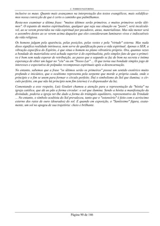 C. TORRES PASTORINO
Página 90 de 146
inclusive os maus. Quanto mais avançamos na interpretação dos textos evangélicos, mais solidifica-
mos nossa convicção de que é certo o caminho que palmilhamos.
Resta-nos examinar a última frase: "muitos últimos serão primeiros, e muitos primeiros serão últi-
mos". O espanto de muitos espiritualistas, qualquer que seja sua situação ou "posto", será incalculá-
vel, ao se verem preteridos na vida espiritual por pecadores, ateus, materialistas. Mas não menor será
o assombro destes ao se verem acima daqueles que eles consideravam luminares vivos e indiscutíveis
da vida religiosa.
Os homens julgam pela aparência, pelas posições, pelas vestes e pela "virtude" externa. Mas nada
disso significa realidade intrínseca, nem serve de qualificação para a vida espiritual. Apenas o SER, a
vibração específica do Espírito, é que situa o homem no plano vibratório próprio. Ora, quantas vezes
a bondade do materialista será achada superior à do espiritualista, pelo simples fato de que o primei-
ro é bom sem nada esperar de retribuição, ao passo que o segundo se faz de bom na secreta e íntima
esperança de obter um lugar no "céu" ou em "Nosso Lar" ... O que torna sua bondade simples jogo de
interesses e expectativa de polpudas recompensas espirituais após a desencarnação.
No entanto, sabemos que a frase "os últimos serão os primeiros" possui um sentido esotérico muito
profundo e iniciático, que o ocultismo representa pela serpente que morde a própria cauda, onde o
princípio e o fim se unem para formar o círculo perfeito. Daí o simbolismo do Sol que ilumina; o cír-
culo perfeito, em que não há princípio nem fim (eterno) é o dispensador da luz.
Comentando a esse respeito, Luiz Goulart chamou a atenção para a representação da "hóstia" na
igreja católica, que dá ao pão a forma circular: o sol que ilumina. Sendo a hóstia a manifestação da
divindade, poderia a igreja ter-lhe dado a forma do triângulo equilátero, representativo da Trindade
... No entanto, o símbolo ocultista do Sol prevaleceu, tanto que o "ostensório" é feito com o acréscimo
externo dos raios de ouro (dourados) do sol. E quando em exposição, o "Santíssimo" figura, exata-
mente, um sol no apogeu de sua trajetória: cheio e brilhante.
 