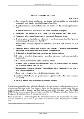 SABEDORIA DO EVANGELHO
Página 91 de 146
TRABALHADORES DA VINHA
Mat. 20:1-16
1. Pois o reino dos céus é semelhante a um homem chefe-de-familia, que saiu desde a
madrugada para engajar trabalhadores para Sua vinha.
2. E tendo contratado com os trabalhadores um denário por dia, enviou-os para sua vi-
nha.
3. E tendo saído cerca da hora terceira, viu outros ociosos em pé na praça,
4. e disse-lhes: "ide também vós para a vinha, e vos darei o que for justo". Eles foram.
5. Novamente saiu cerca da hora sexta e da nona, e agiu da mesma forma.
6. E saiu cerca da undécima hora, e achou outros que lá estavam, e disse-lhes: "por que
estacionais aqui desocupados o dia todo"?
7. Disseram-lhe: "porque ninguém nos contratou". Disse-lhes: "Ide também vós para
avinha".
8. Chegando a tarde, disse o dono da vinha a seu capataz: "Chama os trabalhadores e
paga-lhes o salário, começando pelos últimos até os primeiros".
9. E chegando os da undécima hora, receberam um denário cada um.
10. E vindo os primeiros, julgaram que receberiam mais; mas receberam um denário
também eles.
11. E ao receber, murmuravam contra o chefe-de-família
12. dizendo: "esses, os últimos, trabalharam uma hora e os trataste como a nós, sofredo-
res do peso do dia e do calor (do sol)”.
13. Respondendo, ele disse a um deles: "Companheiro, não te faço injustiça; não contra-
taste comigo um denário?
14. Toma o teu e vai; quero dar a este último tanto quanto a ti;
15. ou não me é lícito fazer o que quero nos meus negócios? ou teu olho é mau, porque eu
sou bom"?
16. Assim os últimos serão primeiros e os primeiros, últimos.
Jesus achava-se a caminho, entre a Galiléia e Jerusalém, já tendo passado o Jordão, achando-se, prova-
velmente, na planície de Jericó. Essa viagem, a última que fez em direção à cidade santa, tinha seu
objetivo predeterminado: a ida para o sacrifício final, previsto e predito já por duas vezes (Mat. 16:21 e
17:22-23); dentro de mais alguns dias, repetirá o aviso (Mat. 20:18-19), para deixar bem clara em Seus
discípulos a idéia da importância do ato que se consumará.
Nessa viagem situa-se a parábola alegórica dos trabalhadores da vinha, em que mais uma vez é procu-
rada uma comparação que dê idéia do que venha a ser o "reino dos céus". A lição é privativa de Ma-
teus.
Analisemos rapidamente os termos de nossa tradução.
 