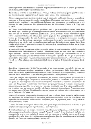 SABEDORIA DO EVANGELHO
Página 93 de 146
tendo os primeiros trabalhado mais, receberam proporcionalmente menos que os últimos que trabalha-
ram menos e ganharam proporcionalmente mais.
Realmente, ao contratar os trabalhadores da 3.ª hora, o chefe-de-família disse apenas que "lhes daria o
que fosse justo", sem especular preço. O mesmo parece ter sido feito com os outros.
Alguns exegetas procuram explicar essa diferença de tratamento. Maldonado diz que as horas não re-
presentam as diversas épocas do mundo, mas as idades diferentes de cada homem (diversas cujusque
hominis aetates signíficant) e que os últimos trabalharam mais intensamente em uma hora, que os pri-
meiros o dia todo (tantum una hora quantum aliis toto die laboraverunt, Comm. in 4 Evang. pág.
412/414).
No Talmud (Berakhoth) há uma parábola que lembra esta: “a que se assemelha o caso de Rabbi Boun
ben Rabbi Hiya? A um rei que tivesse engajado em seu serviço muitos trabalhadores, dos quais um era
mais ativo em seu trabalho. Vendo isso, que faz o rei? Leva-o, e com ele passeia para um lado e para
outro. Chegam os trabalhadores à tarde, para receber apaga, e é dado igual pagamento completo tam-
bém ao que tinha passeado o dia todo. Vendo isso, queixaram-se os companheiros: estamos cansados
do trabalho de um dia inteiro, e o que apenas trabalhou duas horas recebe o mesmo salário que nós. O
rei explicou: é que este fez mais em duas horas, que vocês num dia inteiro. Assim, quando Rabbi Boun
estudou a Lei até os 28 anos, conheceu-a melhor que um sábio ou um homem piedoso que a tivesse
estudado até os cem anos".
A grande dificuldade dos exegetas reside, sobretudo, no fato de eles interpretarem o chefe-de-família
como sendo Deus, e a recompensa (o "denário") como sendo o reino dos céus, isto é, o CÉU definitivo
depois da morte. Tanto que João Crisóstomo busca desculpas, dizendo que "certamente no céu não há
lugar para murmurações, pois é isento de ciúme e de inveja; mas a parábola diz-nos que os convertidos
gozam de tal felicidade no céu, que daria para causar inveja aos outros santos" ... (Patrol. Graeca, vol.
58, col. 613). Não sabemos como tanta infantilidade possa ter partido de homens tão grandes e tão sá-
bios!
A parábola, realmente, não é de fácil interpretação, já que esbarramos em contradições internas, que
dificultam conclusões teológicas e simbólicas. A não ser que tomemos os dados da parábola grosso
modo, sem dar muita importância aos pormenores (como é permitido no estilo parabólico), esbarrarí-
amos em óbices insuperáveis. O que não cabe, positivamente, é a interpretação "à letra".
Vemos, por exemplo, uma duplicidade de tratamento por parte do chefe-de-família, que parece dar a
entender que há privilégios e preferências inconcebíveis, partindo da Divindade: "não é lícito fazer o
que quero nos meus negócios”? ou teu olho é mau porque eu sou bom"? Teríamos - se se tratasse de
Deus - um deus parcial, com simpatias e nepotismos que qualquer pessoa de bom senso jamais admiti-
ria num simples e imperfeito pai terreno que - ensina a psicologia - não deve tratar um filho melhor
que os outros, para que os menos queridos não fiquem justamente traumatizados. Teríamos um deus
pior que os homens! Essa a dificuldade dos exegetas, porque não tinham à mão a chave-mestra: para
eles, o "reino dos céus" era o céu.
Mas se sabemos que o reino dos céus é um estado de alma resultante do encontro com o Cristo Inter-
no, verificamos que a semelhança da parábola é perfeitamente aceitável, desde que esse denário não
represente absolutamente o reino dos céus: este jamais pode ser pagamento, pois é CONQUISTA in-
dividual laboriosa e lenta.
O símile traz dados psicológicos interessantes para quem dirige escolas iniciáticas ou mesmo os que
simplesmente organizam grupos espiritualistas. A lição é preciosa.
As criaturas trazem, em seu âmago, a convicção profunda de que "antiguidade é posto". Então, não se
julgam as pessoas pelo valor intrínseco, mas pelo "tempo de serviço". Se um funcionário trabalha oito
horas por dia, acha-se com o direito de ganhar mais que outro que só trabalha quatro, sem levar em
consideração o valor do serviço realizado por um e pelo outro. Essa é a mentalidade geral, sobretudo
daqueles que "suportam o peso do dia e o calor do sol".
 