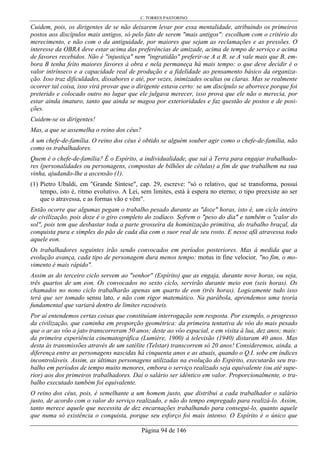 C. TORRES PASTORINO
Página 94 de 146
Cuidem, pois, os dirigentes de se não deixarem levar por essa mentalidade, atribuindo os primeiros
postos aos discípulos mais antigos, só pelo fato de serem "mais antigos": escolham com o critério do
merecimento, e não com o da antiguidade, por maiores que sejam as reclamações e as pressões. O
interesse da OBRA deve estar acima das preferências de amizade, acima de tempo de serviço e acima
de favores recebidos. Não é "injustiça" nem "ingratidão" preferir-se A a B, se A vale mais que B, em-
bora B tenha feito maiores favores à obra e nela permaneça há mais tempo: o que deve decidir é o
valor intrínseco e a capacidade real de produção e a fidelidade ao pensamento básico da organiza-
ção. Isso traz dificuldades, dissabores e até, por vezes, inimizades ocultas ou claras. Mas se realmente
ocorrer tal coisa, isso virá provar que o dirigente estava certo: se um discípulo se aborrece porque foi
preterido e colocado outro no lugar que ele julgava merecer, isso prova que ele não o merecia, por
estar ainda imaturo, tanto que ainda se magoa por exterioridades e faz questão de postos e de posi-
ções.
Cuidem-se os dirigentes!
Mas, a que se assemelha o reino dos céus?
A um chefe-de-família. O reino dos céus é obtido se alguém souber agir como o chefe-de-família, não
como os trabalhadores.
Quem é o chefe-de-família? É o Espírito, a individualidade, que sai à Terra para engajar trabalhado-
res (personalidades ou personagens, compostas de bilhões de células) a fim de que trabalhem na sua
vinha, ajudando-lhe a ascensão (1).
(1) Pietro Ubaldi, em "Grande Síntese", cap. 29, escreve: "só o relativo, que se transforma, possui
tempo, isto é, ritmo evolutivo. A Lei, sem limites, está à espera no eterno; o tipo preexiste ao ser
que o atravessa, e as formas vão e vêm".
Então ocorre que algumas pegam o trabalho pesado durante as "doze" horas, isto é, um ciclo inteiro
de civilização, pois doze é o giro completo do zodíaco. Sofrem o "peso do dia" e também o "calor do
sol", pois tem que desbastar toda a parte grosseira da hominização primitiva, do trabalho braçal, da
conquista pura e simples do pão de cada dia com o suor real de seu rosto. E nesse afã atravessa todo
aquele eon.
Os trabalhadores seguintes irão sendo convocados em períodos posteriores. Mas à medida que a
evolução avança, cada tipo de personagem dura menos tempo: motus in fine velocior, "no fim, o mo-
vimento é mais rápido".
Assim as do terceiro ciclo servem ao "senhor" (Espírito) que as engaja, durante nove horas, ou seja,
três quartos de um eon. Os convocados no sexto ciclo, servirão durante meio eon (seis horas). Os
chamados no nono ciclo trabalharão apenas um quarto de eon (três horas). Logicamente tudo isso
terá que ser tomado sensu lato, e não com rigor matemático. Na parábola, aprendemos uma teoria
fundamental que variará dentro de limites razoáveis.
Por aí entendemos certas coisas que constituíam interrogação sem resposta. Por exemplo, o progresso
da civilização, que caminha em proporção geométrica: da primeira tentativa de vôo do mais pesado
que o ar ao vôo a jato transcorreram 50 anos; deste ao vôo espacial, e em visita à lua, dez anos; mais:
da primeira experiência cinematográfica (Lumière, 1900) à televisão (1940) distaram 40 anos. Mas
desta às transmissões através de um satélite (Telstar) transcorrem só 20 anos! Consideremos, ainda, a
diferença entre as personagens nascidas há cinquenta anos e as atuais, quando o Q.I. sobe em índices
incontroláveis. Assim, as últimas personagens utilizadas na evolução do Espírito, executarão seu tra-
balho em períodos de tempo muito menores, embora o serviço realizado seja equivalente (ou até supe-
rior) aos dos primeiros trabalhadores. Daí o salário ser idêntico em valor. Proporcionalmente, o tra-
balho executado também foi equivalente.
O reino dos céus, pois, é semelhante a um homem justo, que distribui a cada trabalhador o salário
justo, de acordo com o valor do serviço realizado, e não do tempo empregado para realizá-lo. Assim,
tanto merece aquele que necessita de dez encarnações trabalhando para consegui-lo, quanto aquele
que numa só existência o conquista, porque seu esforço foi mais intenso. O Espírito é o único que
 