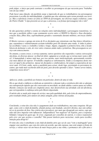 SABEDORIA DO EVANGELHO
Página 95 de 146
pode julgar, o único que pode contratar e escolher as personagens de que necessita para "trabalha-
rem em sua vinha".
Pode haver uma objeção: da parábola surge a impressão de que os trabalhadores (as personagens)
preexistem à escolha da individualidade, e também que elas subsistem após terem prestado seu servi-
ço. Mas a referência cremos ser feita ao TIPO de personagem, nas diversas etapas evolutivas, como
diz Pietro Ubaldi: "o tipo preexiste ao ser que o atravessa, e as formas (personagens) vão e vêm".
*
* *
Se não quisermos atribuir o ensino às relações entre individualidade e personagens transitórias, ve-
mos que a parábola reflete o que exatamente ocorre entre o CRISTO (o Mestre) e Seus discípulos,
criações Suas, filhos Seus, espiritualmente gerados e sustentados durante milênios, em trocas simbió-
ticas.
O Mestre convoca e agrega em torno de Si os discípulos que sintonizam com Sua tônica vibratória e
que, espontânea e voluntariamente aceitam trabalhar para Ele durante uma ronda. A vinha (o plane-
ta) escolhida é vasta e o trabalho é árduo e longo. Alguns, engajados à primeira hora, têm a incum-
bência de desbastar o solo, de viver entre criaturas ainda rudes e primitivas. Mas prosseguem no ser-
viço sem esmorecimento.
No entanto, a seara cresce, o serviço aumenta, outros operários são requeridos e outras convocações
são feitas, às diversas épocas: no final do labor, agiganta-se a tarefa, que se tornou mais vasta e difí-
cil. A humanidade é menos rude mas, por isso mesmo, mais intelectualizada, apresentando resistên-
cias mais difíceis de superar. O trabalho complica-se sobremaneira. Então a recompensa destes me-
rece ser igual à dos primeiros. Apesar de discípulos e colaboradores, há sempre a expectativa de me-
recer mais. O Cristo, então, narra a parábola para avisar, desde logo, prevenindo os porventura in-
cautos, que nada mais receberão além do justo, pois deverão aprender a dizer: "somos servos inúteis,
cumprimos nosso dever".
*
* *
Aplica-se, ainda, a parábola aos homens em particular, dentro de uma só vida.
Há os que desde a infância se dedicam ao ministério e durante toda a existência dele não se afastam,
em contraposição àqueles que são convocados na mocidade, na idade adulta e outros quase na velhice
(Kardec começou sua tarefa aos cinqüenta anos), mas desenvolvem sua atividade com tal eficiência,
que correspondem à confiança neles pelo Mestre depositada.
O mérito não se mede pelo tempo de serviço, mas pela qualidade dele, pelo êxito do empreendimento,
pelo resultado obtido, pelo número de almas atingido, pelas vitórias alcançadas.
*
* *
Concluindo, o reino dos céus não é o pagamento dado aos trabalhadores, mas uma conquista. Há que
agir, como o fez o chefe-de-família, aliando justiça com bondade, sem ferir direitos, mas sem subme-
ter-se às pressões de fora. Seu critério deve prevalecer, por mais que desagrade aos outros, cuja opi-
nião não deve importar nem influenciar. Independência "nos negócios" do Espírito, pois a responsa-
bilidade é integral de quem age. Se errar, enganado por conselhos de outrem, é o único responsável
pelo erro: por que aceitou o conselho? Não possui intelecto para raciocinar, razão para escolher,
intuição para dirigi-lo?
O reino dos céus é semelhante a um chefe-de-família ativo que sai de casa "com a madrugada" para
engajar seus auxiliares, que com eles entra em acordo; que não repousa, mas está sempre à frente do
serviço, e várias vezes vai em busca de mais braços para a sua vinha, e permanece até o fim ativo e
 