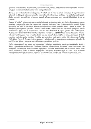 C. TORRES PASTORINO
Página 96 de 146
eficiente, sobranceiro e independente, resolvendo com firmeza, embora suavemente (fórtiter ao suávi-
ter), pois chama aos trabalhadores seus "companheiros".
Anote-se que os trabalhadores vão para a "vinha", isto é, para o estudo simbólico do espiritualismo
(cfr. vol. 1). São pois alunos avançados na senda. Não obstante, a ambição e a vaidade, sendo quali-
dades inerentes ao intelecto, só mesmo quando alguém consegue viver na individualidade, é que as
esmaga.
Quanto à "vinha", observemos que seu simbolismo é bastante arcaico: no Antigo Testamento, encon-
tramos o exemplo típico de Noé (Noah, que significa "quietude", isto é, contemplação) o qual, depois
do dilúvio, ou seja, de sua longa meditação de quarenta dias e quarenta noites, "sobre as águas" da
interpretação alegórica, faz uma "aliança" com YHWH, simbolizada no "arco-íris" (o reflexo da luz
no vapor da água, isto é, o reflexo de Deus na alma humana). A seguir "planta uma vinha" (Gên.
9:20) e come de seu fruto fermentado, bebendo o VINHO DA SABEDORIA. O que lhe ocorre é mara-
vilhoso: "embriagado e nu se acha dentro de sua tenda" (Gên. 9:21), ou seja, despojado de tudo
quanto é material, entra na visão beatífica que embriaga mais que o vinho (cfr. Salmo, 22:5,. Zac.
9:17; Cant. 1:1; 1:3; 5:1, etc.). Nesse estado é ridicularizado pelas criaturas ainda materializadas do
anti-Sistema. Mas o exemplo é maravilhoso e o simbolismo perfeito.
Embora menos explícito, temos, no "paganismo”, símbolo semelhante, ao vermos associados Apolo e
Baco; e quando os iniciantes da Escola de Dionisos, chamados os "bacantes", eram tidos como em-
briagados, ao entrarem no estado místico-profético, estavam, na realidade, em estado de transe, dan-
çando e cantando, como o "rancho de profetas" discípulos de Samuel (cfr. 1.º Sam. 10:5); a mesma
acusação de embriagues ocorreu, segundo testemunho dos Atos (2:15), com os discípulos de Jesus.
 