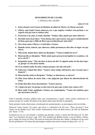 SABEDORIA DO EVANGELHO
Página 97 de 146
RESSURREIÇÃO DE LÁZARO
I - DOENÇA DE LÁZARO
João.11:1-16
1. Estava doente certo Lázaro de Betânia, da aldeia de Maria e de Marta sua irmã.
2. (Maria, cujo irmão Lázaro adoecera, era a que ungiria o Senhor com perfume e en-
xugaria seus pés com os cabelos cela).
3. Enviaram a ele, pois, as irmãs, dizendo: "Senhor, olha, aquele que amas adoeceu".
4. Ouvindo (isto) Jesus disse: "Essa doença não é para morte, mas para reconhecimento
de Deus, para que o Filho de Deus seja reconhecido por meio dela".
5. Ora, Jesus amava Marta, e a irmã dela, e Lázaro.
6. Quando ouviu, todavia, que adoecera, ainda permaneceu dois dias no lugar em que
estava.
7. Mais tarde, depois disso, falou aos discípulos: "Vamos à Judéia de novo".
8. Disseram-lhe os discípulos: "Rabi, ainda agora procuravam lapidar-te os judeus, e de
novo vais lá"?
9. Respondeu Jesus: "Não são doze as horas do dia? Se alguém andar de dia não trope-
ça, porque vê a luz deste mundo.
10. Se no entanto andar de noite, tropeça porque a luz não está nele".
11. Falou isso e depois lhes disse: "Lázaro, nosso amigo, adormeceu, mas vou para que o
desperte".
12. Disseram-lhe então os discípulos: "Senhor, se adormeceu, se salvará".
13. (Mas Jesus falara da morte dele, e eles julgaram que falasse do adormecimento do
sono).
14. Então disse-lhes Jesus abertamente: "Lázaro morreu,
15. e alegro-me por vós porque eu não estava lá, para que creiais; mas vamos a ele".
16. Disse então Tomé, apelidado o Gêmeo, aos condiscípulos: "Vamos nós também, para
que morramos com ele".
Todo O episódio constitui sublime lição, que comentaremos a seguir. Antes, porém, analisemos os
termos em que foi vazada. Dividimo-la em quatro partes para facilitar as anotações.
Neste primeiro trecho observamos a localização do acontecimento e as personagens nele envolvidas.
Adoecera "certo Lázaro" (já vimos, que Lâzâr é o diminutivo de Ele’azar, "Deus socorreu"). Esse
Lázaro era de Betânia isto é Beit-'aniâh, reminiscência talvez da Beth-anania, da tribo de Benjamin
(cfr. Neem. 11:32).
Localizava-se no ras ech-chiyakh, a vertente que precede, a leste, o monte das Oliveiras (cfr. G. Dal-
man, "Les Itinéraires de Jesus", pág. 325). Nos arredores de Betânia ficaria a casa de Marta e Maria,
que é citada em Lucas (10:38ss). Da crista do monte das Oliveiras até a aldeia, a distância era de cerca
de três quilômetros. Os nomes das personagens citadas eram muito comuns na época (cfr. vol. 5).
 