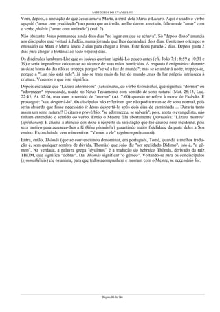 SABEDORIA DO EVANGELHO
Página 99 de 146
Vem, depois, a anotação de que Jesus amava Marta, a irmã dela Maria e Lázaro. Aqui é usado o verbo
agapáô ("amar com predileção") ao passo que as irmãs, ao lhe darem a notícia, falaram de "amar" com
o verbo phileín ("amar com amizade") (vol. 2).
Não obstante, Jesus permanece ainda dois dias "no lugar em que se achava". Só "depois disso" anuncia
aos discípulos que voltará à Judéia, numa jornada que lhes demandará dois dias. Contemos o tempo: o
emissário de Mara e Maria levou 2 dias para chegar a Jesus. Este ficou parado 2 dias. Depois gasta 2
dias para chegar a Betânia: ao todo 6 (seis) dias.
Os discípulos lembram-Lhe que os judeus queriam lapidá-Lo pouco antes (cfr. João 7:1; 8:59 e 10:31 e
39) e seria imprudente colocar-se ao alcance de suas mãos homicidas. A resposta é enigmática: durante
as doze horas do dia não se tropeça porque "se vê a luz do mundo"; mas se se andar à noite, tropeça-se,
porque a "Luz não está nele". Já não se trata mais da luz do mundo ,mas da luz própria intrínseca à
criatura. Veremos o que isso significa.
Depois esclarece que "Lázaro adormeceu" (kekoímêtai, do verbo koimâsthai, que significa "dormir" ou
"adormecer" repousando, usado no Novo Testamento com sentido de sono natural (Mat. 28:13, Luc.
22:45, At. 12:6), mas com o sentido de "morrer" (At. 7:60) quando se refere à morte de Estêvão. E
prossegue: "vou despertá-lo". Os discípulos não refletiram que não podia tratar-se de sono normal, pois
seria absurdo que fosse necessário ir Jesus despertá-lo após dois dias de caminhada ... Duraria tanto
assim um sono natural? E citam o provérbio: "se adormeceu, se salvará", pois, anota o evangelista, não
tinham entendido o sentido do verbo. Então o Mestre fala abertamente (parrêsía): "Lázaro morreu"
(apéthanen). E chama a atenção dos doze a respeito da satisfação que lhe causou esse incidente, pois
será motivo para acrescer-lhes a fé (hína pisteúsête) garantindo maior fidelidade da parte deles a Seu
ensino. E concluindo vem o incentivo: "Vamos a ele" (ágômen prós autoú).
Entra, então, Thômâs (que se convencionou denominar, em português, Tomé, quando a melhor tradu-
ção é, sem qualquer sombra de dúvida, Thomás) que João diz "ser apelidado Dídimo", isto é, "o gê-
meo". Na verdade, a palavra grega "dydimos" é a tradução do hebraico Thômâs, derivado da raiz
THOM, que significa "dobrar". Daí Thômâs significar "o gêmeo". Voltando-se para os condiscípulos
(symmathêtâis) ele os anima, para que todos acompanhem e morram com o Mestre, se necessário for.
 