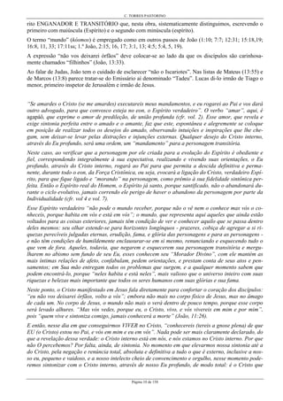 C. TORRES PASTORINO
Página 10 de 158
rito ENGANADOR E TRANSITÓRIO que, nesta obra, sistematicamente distinguimos, escrevendo o
primeiro com maiúscula (Espírito) e o segundo com minúscula (espírito).
O termo “mundo” (kósmos) é empregado como em outros passos de João (1:10; 7:7; 12:31; 15:18,19;
16:8, 11, 33; 17:11ss; 1.º João, 2:15, 16, 17; 3:1, 13; 4:5; 5:4, 5, 19).
A expressão “não vos deixarei órfãos” deve colocar-se ao lado da que os discípulos são carinhosa-
mente chamados “filhinhos” (João, 13:33).
Ao falar de Judas, João tem o cuidado de esclarecer “não o Iscariotes”. Nas listas de Mateus (13:55) e
de Marcos (13:8) parece tratar-se do Emissário aí denominado “Tadeu”. Lucas di-lo irmão de Tiago o
menor, primeiro inspetor de Jerusalém e irmão de Jesus.
“Se amardes o Cristo (se me amardes) executareis meus mandamentos, e eu rogarei ao Pai e vos dará
outro advogado, para que convosco esteja no eon, o Espírito verdadeiro”. O verbo “amar”, aqui, é
agapáô, que exprime o amor de predileção, de união profunda (cfr. vol. 2). Esse amor, que revela e
exige sintonia perfeita entre o amado e o amante, faz que este, espontânea e alegremente se coloque
em posição de realizar todos os desejos do amado, observando intuições e inspirações que lhe che-
gam, sem deixar-se levar pelas distrações e injunções externas. Qualquer desejo do Cristo interno,
através do Eu profundo, será uma ordem, um “mandamento” para a personagem transitória.
Neste caso, ao verificar que a personagem por ele criada para a evolução do Espírito é obediente e
fiel, correspondendo integralmente à sua expectativa, realizando e vivendo suas orientações, o Eu
profundo, através do Cristo interno, rogará ao Pai para que permita a descida definitiva e perma-
nente, durante todo o eon, da Força Cristônica, ou seja, evocará a ligação do Cristo, verdadeiro Espí-
rito, para que fique ligado e “morando” na personagem, como prêmio à sua fidelidade sintônica per-
feita. Então o Espírito real do Homem, o Espírito já santo, porque santificado, não o abandonará du-
rante o ciclo evolutivo, jamais correndo ele perigo de haver o abandono da personagem por parte da
Individualidade (cfr. vol 4 e vol. 7).
Esse Espírito verdadeiro “não pode o mundo receber, porque não o vê nem o conhece mas vós o co-
nheceis, porque habita em vós e está em vós”; o mundo, que representa aqui aqueles que ainda estão
voltados para as coisas exteriores, jamais têm condição de ver e conhecer aquilo que se passa dentro
deles mesmos: seu olhar estende-se para horizontes longínquos - prazeres, cobiça de agregar a si ri-
quezas perecíveis julgadas eternas, erudição, fama, e glória das personagens e para as personagens -
e não têm condições de humildemente enclausurar-se em si mesmo, renunciando e esquecendo tudo o
que vem de fora. Aqueles, todavia, que negarem e esquecerem sua personagem transitória e mergu-
lharem no abismo sem fundo de seu Eu, esses conhecem seu “Morador Divino”, com ele mantém as
mais íntimas relações de afeto, confabulam, pedem orientações, e prestam conta de seus atos e pen-
samentos; em Sua mão entregam todos os problemas que surgem, e a qualquer momento sabem que
podem encontrá-lo, porque “neles habita e está neles”, mais valioso que o universo inteiro com suas
riquezas e belezas mais importante que todos os seres humanos com suas glórias e sua fama.
Neste ponto, o Cristo manifestado em Jesus fala diretamente para confortar o coração dos discípulos:
“eu não vos deixarei órfãos, volto a vós”; embora não mais no corpo físico de Jesus, mas no âmago
de cada um. No corpo de Jesus, o mundo não mais o verá dentro de pouco tempo, porque esse corpo
será levado alhures. “Mas vós vedes, porque eu, o Cristo, vivo, e vós vivereis em mim e por mim”,
pois “quem vive e sintoniza comigo, jamais conhecerá a morte” (João, 11:26).
E então, nesse dia em que conseguirmos VIVER no Cristo, “conhecereis (tereis a gnose plena) de que
EU (o Cristo) estou no Pai, e vós em mim e eu em vós”. Nada pode ser mais claramente declarado, do
que a revelação dessa verdade: o Cristo interno está em nós, e nós estamos no Cristo interno. Por que
não O percebemos? Por falta, ainda, de sintonia. No momento em que elevarmos nossa sintonia até a
do Cristo, pela negação e renúncia total, absoluta e definitiva a tudo o que é externo, inclusive a nos-
so eu, pequeno e vaidoso, e a nosso intelecto cheio de convencimento e orgulho, nesse momento pode-
remos sintonizar com o Cristo interno, através de nosso Eu profundo, de modo total: é o Cristo que
 