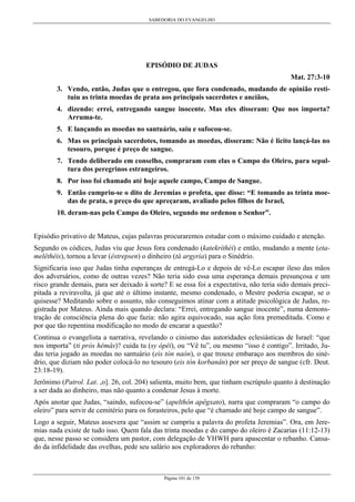 SABEDORIA DO EVANGELHO
Página 101 de 158
EPISÓDIO DE JUDAS
Mat. 27:3-10
3. Vendo, então, Judas que o entregou, que fora condenado, mudando de opinião resti-
tuiu as trinta moedas de prata aos principais sacerdotes e anciãos,
4. dizendo: errei, entregando sangue inocente. Mas eles disseram: Que nos importa?
Arruma-te.
5. E lançando as moedas no santuário, saiu e sufocou-se.
6. Mas os principais sacerdotes, tomando as moedas, disseram: Não é licito lançá-las no
tesouro, porque é preço de sangue.
7. Tendo deliberado em conselho, compraram com elas o Campo do Oleiro, para sepul-
tura dos peregrinos estrangeiros.
8. Por isso foi chamado até hoje aquele campo, Campo de Sangue.
9. Então cumpriu-se o dito de Jeremias o profeta, que disse: “E tomando as trinta moe-
das de prata, o preço do que apreçaram, avaliado pelos filhos de Israel,
10. deram-nas pelo Campo do Oleiro, segundo me ordenou o Senhor”.
Episódio privativo de Mateus, cujas palavras procuraremos estudar com o máximo cuidado e atenção.
Segundo os códices, Judas viu que Jesus fora condenado (katekríthèi) e então, mudando a mente (eta-
melêthéis), tornou a levar (éstrepsen) o dinheiro (tà argyria) para o Sinédrio.
Significaria isso que Judas tinha esperanças de entregá-Lo e depois de vê-Lo escapar ileso das mãos
dos adversários, como de outras vezes? Não teria sido essa uma esperança demais presunçosa e um
risco grande demais, para ser deixado à sorte? E se essa foi a expectativa, não teria sido demais preci-
pitada a reviravolta, já que até o último instante, mesmo condenado, o Mestre poderia escapar, se o
quisesse? Meditando sobre o assunto, não conseguimos atinar com a atitude psicológica de Judas, re-
gistrada por Mateus. Ainda mais quando declara: “Errei, entregando sangue inocente”, numa demons-
tração de consciência plena do que fazia: não agira equivocado, sua ação fora premeditada. Como e
por que tão repentina modificação no modo de encarar a questão?
Continua o evangelista a narrativa, revelando o cinismo das autoridades eclesiásticas de Israel: “que
nos importa” (ti pròs hêmâs)? cuida tu (sy ópêi), ou “Vê tu”, ou mesmo “isso é contigo”. Irritado, Ju-
das teria jogado as moedas no santuário (eis tòn naón), o que trouxe embaraço aos membros do siné-
drio, que diziam não poder colocá-lo no tesouro (eis tòn korbanân) por ser preço de sangue (cfr. Deut.
23:18-19).
Jerônimo (Patrol. Lat. ,o]. 26, col. 204) salienta, muito bem, que tinham escrúpulo quanto à destinação
a ser dada ao dinheiro, mas não quanto a condenar Jesus à morte.
Após anotar que Judas, “saindo, sufocou-se” (apelthôn apêgxato), narra que compraram “o campo do
oleiro” para servir de cemitério para os forasteiros, pelo que “é chamado até hoje campo de sangue”.
Logo a seguir, Mateus assevera que “assim se cumpriu a palavra do profeta Jeremias”. Ora, em Jere-
mias nada existe de tudo isso. Quem fala das trinta moedas e do campo do oleiro é Zacarias (11:12-13)
que, nesse passo se considera um pastor, com delegação de YHWH para apascentar o rebanho. Cansa-
do da infidelidade das ovelhas, pede seu salário aos exploradores do rebanho:
 