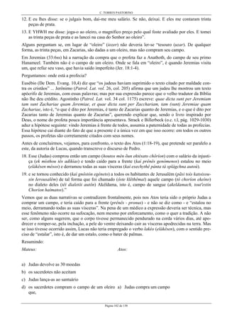C. TORRES PASTORINO
Página 102 de 158
12. E eu lhes disse: se o julgais bom, dai-me meu salário. Se não, deixai. E eles me contaram trinta
peças de prata.
13. E YHWH me disse: joga-o ao oleiro, o magnífico preço pelo qual foste avaliado por eles. E tomei
as trinta peças de prata e as lancei na casa do Senhor ao oleiro”.
Alguns perguntam se, em lugar de “oleiro” (iozer) não deveria ler-se “tesouro (uzar). De qualquer
forma, as trinta peças, em Zacarias, são dadas a um oleiro, mas não compram seu campo.
Em Jeremias (33:6ss) há a narração da compra que o profeta faz a Anathoth, do campo de seu primo
Hanameel. Também não é o campo de um oleiro. Onde se fala em “oleiro”, é quando Jeremias visita
um, que refaz seu vaso, que havia saído imperfeito (Jer. 18:1-4).
Perguntamos: onde está a profecia?
Eusébio (De Dem. Evang. 10,4) diz que “os judeus haviam suprimido o texto citado por maldade con-
tra os cristãos” ... Jerônimo (Patrol. Lat. vol. 26, col. 205) afirma que um judeu lhe mostrou um texto
apócrifo de Jeremias, com essas palavras; mas por sua expressão parece que o velho tradutor da Bíblia
não lhe deu crédito. Agostinho (Patrol. Lat. vol. 34 col. 1175) escreve: quae dicta sunt per Jeremiam
tam sunt Zachariae quam Jeremiae, et quae dicta sunt per Zacchariam, tam (sunt) Jeremiae quam
Zachariae, isto é, “o que é dito por Jeremias, é tanto de Zacarias quanto de Jeremias, e o que é dito por
Zacarias tanto de Jeremias quanto de Zacarias”, querendo explicar que, sendo o livro inspirado por
Deus, o nome do profeta pouca importância apresentava. Strack e Billerbeck (o.c. t.l, pág. 1029-1030)
aduz a hipótese seguinte: vindo Jeremias à frente de todos, assumia a paternidade de todas as profecias.
Essa hipótese cai diante do fato de que a presente é a única vez em que isso ocorre: em todos os outros
passos, os profetas são corretamente citados com seus nomes.
Antes de concluirmos, vejamos, para confronto, o texto dos Atos (1:18-19), que pretende ser paralelo a
este, da autoria de Lucas, quando transcreve o discurso de Pedro.
18. Esse (Judas) comprou então um campo (houtos mén õun ektésato chôríon) com o salário da injusti-
ça (ek místhou tês adikías) e tendo caído para a frente (kaì prênês genómenos) estalou no meio
(elákêsen mésos) e derramou todas as suas vísceras (kaì exechythê pánta tà splágchna autoú).
19. e se tornou conhecido (kaì gnôstòn egéneto) a todos os habitantes de Jerusalém (pãsi toís katoixou-
sin Ierousalêm) de tal forma que foi chamado (ôste klêthêmai) aquele campo (tò choríon ekeíno)
no dialeto deles (têi dialetôi autôn) Akéldama, isto é, campo de sangue (akeldamach, tout'estin
Choríon haímatos).”
Vemos que as duas narrativas se contradizem frontalmente, pois nos Atos teria sido o próprio Judas a
comprar um campo, e teria caído para a frente (prênês - pronus) - e não se diz como - e “estalou no
meio, derramando todas as suas vísceras”. Na pena de um médico a expressão deveria ser técnica, mas
esse fenômeno não ocorre na sufocação, nem mesmo por enforcamento, como o quer a tradição. A não
ser, como alguns sugerem, que o corpo tivesse permanecido pendurado na corda vários dias, até apo-
drecer e romper-se, pela inchação, a pele do ventre deixando cair as vísceras apodrecidas na terra. Mas
se isso tivesse ocorrido assim, Lucas não teria empregado o verbo lakéo (elákêsen), com o sentido pre-
ciso de “estalar”, isto é, de dar um estalo, como o bater de palmas.
Resumindo:
Mateus:
a) Judas devolve as 30 moedas
b) os sacerdotes não aceitam
c) Judas lança-as ao santuário
d) os sacerdotes compram o campo de um oleiro
que,
Atos:
a) Judas compra um campo
 