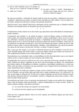 SABEDORIA DO EVANGELHO
Página 103 de 158
e) por ter sido comprado com as 30 moedas, re-
cebe, por isso, o nome de “Campo de sangue”
f) Judas sai e “sufoca”
b) cai para a frente e “estala”, derramando as
vísceras nesse campo que, por isso, recebe o
nome de “campo de sangue”.
De toda essa confusão, e sobretudo da citação errada do nome de um profeta - inadmissível num autor
“inspirado”, deduzimos que ambos os trechos foram retocados por mãos inábeis, a fim de chamar so-
bre Judas o desprezo dos primeiros cristãos e das gerações posteriores.
Qual teria sido o texto original? Qual seria a mensagem real de ensinamento que a verdadeira tradição
iniciática teria desejado deixar aos discípulos das eras porvindouras?
* * *
Evidentemente estamos diante de um dos trechos que apresentam maior dificuldade de interpretação e
estudo: tentemos.
O argumento mais tentador é o de rejeitar de golpe a versão de Mateus, quanto ao destino dado às
trinta moedas, tão claramente pastichado do “profeta”, embora confundindo a fonte, ou por isso mes-
mo, atribuindo a Jeremias uma alusão de Zacarias. A inabilidade do manuseador do texto é patente,
embora quem no fez, o tivesse feito desde as primeiras edições da narrativa de Mateus. Vemos que ele
se lembrou de um episódio escriturístico e quis criar uma situação que ligasse o drama de Jesus a uma
profecia. Forjou, então, a cena de Judas perante o Sinédrio, e tão inabilmente o fez, que ficou inaceitá-
vel, apesar de citar nomes e de dizer que “até hoje” se chama “Campo de sangue”.
Mas a causa que deu origem a esse nome é totalmente diversa nos dois narradores: Lucas diz ter-se
assim chamado porque nele morreu Judas, ao passo que Mateus afirma que recebeu esse nome por ter
sido comprado pelo Sinédrio com as trinta moedas, “preço de sangue”.
Racionalmente, essa contradição anula a verossimilhança do fato não importando o que a esse respeito
tenham escrito os autores antigos, por mais eminentes que tenham sido.
O manipulador que escreveu as palavras em Atos, com a agravante de havê-las colocado nos lábios de
Pedro, lembrava-se apenas vagamente do que havia sido acrescentado em Mateus. Os comentadores
que tentam explicar as discordâncias evidentes, sucumbem a puerilidades indefensíveis, ao dizer que
Pedro sabia que Judas se enforcara, mas que pretendeu, com a imagem tétrica do arrebentar-se de seu
corpo, impressionar mais a audiência.
Mas, perguntamos: foi Judas que comprou o campo e nele se enforcou ou foi o Sinédrio que comprou?
Se foi o Sinédrio, será que Judas sabia qual tinha sido o campo comprado para ir lá e enforcar-se? Se
não, em que lugar se enforcara ele? Se não foi no campo comprado, por que haveria Pedro de mentir
num discurso oficial de chefe da “comunidade”, perante o colegiado que estava para escolher o subs-
tituto de Judas? Onde ficamos?
Já assinalamos que onde o texto se apresenta incompreensível, impõe-se uma análise fria e desapaixo-
nada, isenta de qualquer idéia preconcebida, e apenas fundamentada nos termos escritos. Diante da
análise, podemos chegar a uma destas conclusões:
a) ou o texto não constava do original e foi acrescentado;
b) ou havia um texto original, que foi manipulado.
Tudo nos leva à segunda hipótese. Havia um texto original, mas diferente daquele que hoje lemos.
Como chegar a ele?
Examinemos o caso pela crítica interna.
 