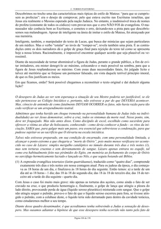 C. TORRES PASTORINO
Página 104 de 158
Descobrimos no trecho uma das características mais típicas do estilo de Mateus: “para que se cumpris-
sem as profecias”: era o desejo de comprovar, pelo que estava escrito nas Escrituras israelitas, que
Jesus era realmente o Messias esperado pela nação Judaica. No entanto, a inadmissível troca de nomes
do profeta (constante de todos os códices) vem provar-nos que o erro NÃO FOI do evangelista. O ma-
nuseador não conhecia bem as Escrituras, e cometeu o erro, deixando-nos a pista para que descobrís-
semos sua malandragem. Apesar de inteligente na ânsia de imitar o estilo de Mateus, foi atraiçoado por
sua memória.
Inteligente, também, o manipulador do texto de Lucas, que busca dar minúcias que sejam particulares
de um médico. Mas o verbo “estalar” ao invés de “romper-se”, revela também uma pista. E as contra-
dições entre os dois narradores dá o golpe de graça final para rejeição do texto tal como se apresenta
hoje a nossa leitura. Racionalmente, é impossível encontrar qualquer acordo que seja plausível ou ve-
rossímil.
Diante da necessidade de tornar abominável a figura de Judas, perante o grande público, a fim de evi-
tar imitadores, era mister denegri-lo ao máximo, colocando-o o mais possível na sombra, para que a
figura de Jesus resplandecesse ao máximo. Com essas duas necessidades fatais, foi julgado lícito e
talvez até meritório que se forjasse um pormenor falseado, em vista daquele terrível princípio imoral,
de que os fins justificam os meios.
Em que ficamos, então? Será possível chegarmos a reconstituir o texto original e daí deduzir alguma
lição?
O desespero de Judas ao ver sem esperança a situação de seu Mestre poderia ser justificável, se ele
não pertencesse ao Colégio Iniciático e, portanto, não estivesse a par do que DEVERIA acontecer.
Mas, cônscio de antemão de como fatalmente DEVIAM OCORRER os fatos, não havia razão para tão
cedo verificar-se um arrependimento teatral.
Admitimos que tenha havido um choque tremendo na personalidade humana de Judas (não na indivi-
dualidade) ao ver Jesus demonstrar, sobre a cruz, todos os sintomas da morte real. Nesse ponto, sim,
deve ter fraquejado. Mas não antes disso. Como discípulo de escol, escolhido como sacerdote para
oferecer a vítima ao altar do holocausto, conhecendo - como devia conhecer a fundo - os ritos da ini-
ciação, SABIA que, para galgar mais um passo, era essencial que sobreviesse a condenação, para que
pudesse sujeitar-se ao sacrifício que O elevaria na escala iniciática.
Talvez não estivesse preparado, em sua condição de encarnado, com uma personalidade limitada, a
alcançar o ponto extremo a que chegaria a “morte de Osíris”, pois muito menos verificara ter aconte-
cido no caso de Lázaro: simples mergulho cataléptico no túmulo durante três dias e três noites (1),
mas sem torturas cruentas e sem derramamento de sangue. Lázaro apenas entrara no esquife, tal
como era habitualmente feito nas pirâmides do Egito, em memória ao fechamento do corpo de Osíris
no sarcófago hermeticamente lacrado e lançado ao Nilo, e que seguiu boiando até Biblos.
(1) A expressão evangélica tetartaios (latim quatriduanus), traduzido como “quatro dias”, compreende
exatamente três dias e três noites em nossa contagem atual. Para os judeus da época, o dia começa-
va as 18 horas de um dia, e finalizava às 18 horas do dia seguinte. Então temos: a) a tarde de um
dia até as 18 horas - 1 dia; das 18 às 18 do segundo dia; das 18 às 18 do terceiro dia; das 18 do ter-
ceiro até a tarde do dia seguinte - quarto dia.
Com Jesus o caso foi muito mais grave: não apenas as torturas dos açoites, como ainda o fato de ser
cravado na cruz, o que produziu hemorragia e, finalmente, o golpe de lança que atingiu a pleura do
lado direito, provocando perda de água (líquido seroso pleurático) misturada com sangue. Que o golpe
não atingiu sequer o pulmão, prova-o o fato de que o líquido seroso escorreu para fora, se tivesse atin-
gido o pulmão, com a colabase deste, o líquido teria sido derramado para dentro da cavidade torácica,
como estudaremos melhor a seu tempo.
Diante desse quadro desanimador, é que acreditamos tenha sobrevindo a Judas a sensação de deses-
pero. Mas ousamos adiantar a hipótese de que esse desespero tenha ocorrido não tanto pelo fato de
 