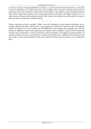 SABEDORIA DO EVANGELHO
Página 105 de 158
ter sido ele a fazer a entrega (parádosis) do Mestre, a qual constituíra honrosa tarefa sua, como pela
tristeza desalentadora de verificar que Jesus. não conseguira dar esse passo conforme fora previsto e
predito por Ele, pois sucumbira vencido pelos rudes golpes, sem superar a prova permanecendo em
vida. Talvez tenha sido realmente essa a causa que provocou o desespero de Judas, levando-o ao sui-
cídio: parecer-lhe que Jesus havia fracassado. Mas o fato se deu depois da crucificação e do lancea-
mento do lado da vítima pelo soldado romano.
* * *
Temos consciência de que a questão “Judas” tem sido tratada por nós de maneira tolamente nova e
original, diferente de tudo o que foi dito e escrito durante os últimos dois mil anos. Mas não podemos
resistir ao impulso de escrever aquilo que SENTIMOS em nosso âmago mais profundo, pois não ad-
mitimos as hipóteses nem de trair aquilo que percebemos como verdadeiro, nem de sermos hipócritas
somente para acompanhar o coro da maioria de vozes dos homens, encarnados ou desencarnados. Se
estamos errados em nossas considerações a respeito desses fatos, que a sublime misericórdia de Jesus
nos perdoe e releve nossa ignorância. Mas é-nos impossível calar o que nos parece ser a verdade dos
fatos.
 