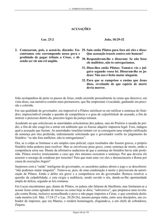 C. TORRES PASTORINO
Página 106 de 158
ACUSAÇÕES
Luc. 23:2
2. Começaram, pois, a acusá-lo, dizendo: En-
contramos este corrompendo nosso povo e
proibindo de pagar tributo a César, e di-
zendo ser ele um rei ungido.
João, 18:29-32
29. Saiu então Pilatos para fora até eles e disse:
Que acusação trazeis contra este homem?
30. Responderam-lhe e disseram: Se não fosse
ele malfeitor, não to entregaríamos.
31. Disse-lhes então Pilatos: Tomai-o vós e jul-
gai-o segundo vossa lei. Disseram-lhe os ju-
deus: Não nos é licito matar ninguém.
32. Para que se cumprisse o ensino que Jesus
disse, revelando de que espécie de morte
devia morrer.
João acompanhou de perto os passos de Jesus, tendo assistido pessoalmente às cenas que descreve; em
vista disso, sua narrativa contém mais pormenores, que lhe emprestam vivacidade, ganhando em preci-
são e colorido.
Em sua qualidade de governador, era impossível a Pilatos satisfazer-se em ratificar a sentença do Siné-
drio; imprescindível estudar a questão de competência e o grau de culpabilidade do acusado, a fim de
instruir o processo dentro do, preceitos legais da justiça romana.
Acedendo ao que solicitavam as autoridades eclesiásticas dos judeus, saiu do Pretório à sacada do pré-
dio, a fim de não coagi-los a entrar em ambiente que os fizesse adquirir impureza legal. Fora, indagou
qual a acusação que faziam. As autoridades israelitas tentam ver se conseguem uma simples ratificação
da sentença por eles proferida, indiretamente solicitando que o governador confie no julgamento do
Sinédrio: “se não fora malfeitor, não to entregaríamos”.
Ora, se a culpa se limitasse a um simples caso policial, cujos resultados não fossem graves, o próprio
Sinédrio tinha poderes para resolver. Mas se envolvesse pena grave, como sentença de morte, então a
competência seria sua. Diante da afirmativa audaciosa de que a sentença do Sinédrio havia sido profe-
rida. Pilatos resolve ironicamente o caso que eles mesmos executem a sentença. Por que deveria ele
assumir o encargo de condenar por inocente? Para que mais uma vez eles o denunciassem a Roma por
causa de execuções ilegais?
Surpresos com a “saída” inteligente do governador, os sacerdotes judeus abrem o jogo e se descobrem:
“não podemos matar ninguém”. Tratava-se, pois, de uma condenação à morte e precisavam da autori-
zação de Pilatos. Então o delito era grave e a competência era do governador. Restava resolver a
questão da culpabilidade, e esta exigia a audiência, sendo ouvido o réu, dando-se-lhe oportunidade
ampla de defesa, segundo as leis romanas.
Em Lucas encontramos que, diante de Pilatos, os judeus não falaram de blasfêmia, mas limitaram-se a
acusar Jesus como agitador de massas ou como hoje se diria, “subversivo”, que preparava uma revolu-
ção contra Roma, inclusive aconselhando o povo a não pagar impostos a César, o que constituía desla-
vada mentira (cfr. Mat. 17:24-27 e Luc. 20:20-26), mesmo porque tinha, entre seus discípulos, um co-
brador de impostos, que era Mateus, e rendera homenagem, elogiando-o, a um chefe de cobradores,
Zaqueu.
 