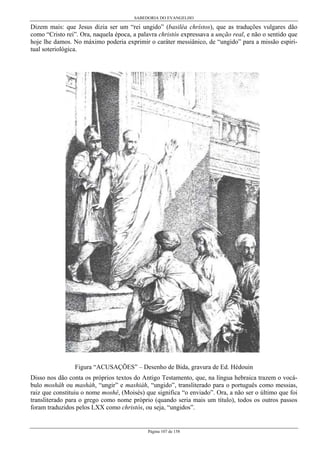 SABEDORIA DO EVANGELHO
Página 107 de 158
Dizem mais: que Jesus dizia ser um “rei ungido” (basiléa chrístos), que as traduções vulgares dão
como “Cristo rei”. Ora, naquela época, a palavra christós expressava a unção real, e não o sentido que
hoje lhe damos. No máximo poderia exprimir o caráter messiânico, de “ungido” para a missão espiri-
tual soteriológica.
Figura “ACUSAÇÕES” – Desenho de Bida, gravura de Ed. Hédouin
Disso nos dão conta os próprios textos do Antigo Testamento, que, na língua hebraica trazem o vocá-
bulo moshâh ou mashàh, “ungir” e mashiàh, “ungido”, transliterado para o português como messias,
raiz que constituiu o nome moshê, (Moisés) que significa “o enviado”. Ora, a não ser o último que foi
transliterado para o grego como nome próprio (quando seria mais um título), todos os outros passos
foram traduzidos pelos LXX como christós, ou seja, “ungidos”.
 