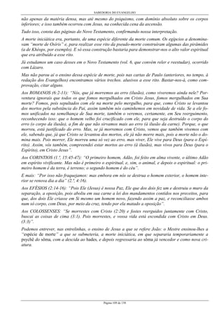 SABEDORIA DO EVANGELHO
Página 109 de 158
não apenas da matéria densa, mas até mesmo do psiquismo, com domínio absoluto sobre os corpos
inferiores; e isso também ocorreu com Jesus, na conhecida cena da ascensão.
Tudo isso, consta das páginas do Novo Testamento, confirmando nossa interpretação.
A morte iniciática era, portanto, de uma espécie diferente da morte comum. Os egípcios a denomina-
vam “morte de Osíris” e, para realizar esse rito da pseudo-morte construíram algumas das pirâmides
(a de Khéops, por exemplo). E só essa construção bastaria para demonstrar-nos o alto valor espiritual
que era atribuído a esse rito.
Já estudamos um caso desses em o Novo Testamento (vol. 6, que convém reler e reestudar), ocorrido
com Lázaro.
Mas não parou aí o ensino dessa espécie de morte, pois nas cartas de Paulo (anteriores, no tempo, à
redação dos Evangelhos) encontramos vários trechos. alusivos a esse rito. Bastar-nos-á, como com-
provação, citar alguns.
Aos ROMANOS (6:2-11): “Nós, que já morremos ao erro (ilusão), como viveremos ainda nele? Por-
ventura ignorais que todos os que fomos mergulhados em Cristo Jesus, fomos mergulhados em Sua
morte? Fomos, pois sepultados com ele na morte pelo mergulho, para que, como Cristo se levantou
dos mortos pela substância do Pai, assim também nós caminhemos em novidade de vida. Se a ele fo-
mos unificados na semelhança de Sua morte, também o veremos, certamente, em Seu reerguimento,
reconhecendo isso: que o homem velho foi crucificado com ele, para que seja destruído o corpo do
erro (o corpo da ilusão), a fim de que não sirvamos mais ao erro (à ilusão da carne). Porque, o que
morreu, está justificado do erro. Mas, se já morremos com Cristo, vemos que também vivemos com
ele, sabendo que, já que Cristo se levantou dos mortos, ele já não morre mais, pois a morte não o do-
mina mais. Pois morrer, Ele morreu uma só vez ao erro, mas viver, Ele vive para Deus (para o Espí-
rito). Assim, vós também, compreendei estar mortos ao erro (à ilusão), mas vivos para Deus (para o
Espírito), em Cristo Jesus”.
Aos CORINTIOS (1.ª, 15:45-47): “O primeiro homem, Adão, foi feito em alma vivente, o último Adão
em espírito vivificante. Mas não é primeiro o espiritual, e, sim, o animal, e depois o espiritual: o pri-
meiro homem é da terra, é terreno; o segundo homem é do céu”.
E mais: “Por isso não fraquejamos: mas embora em nós se destrua o homem exterior, o homem inte-
rior se renova dia a dia” (2.ª, 4:16).
Aos EFÉSIOS (2:14-16): “Pois Ele (Jesus) é nossa Paz, Ele que dos dois fez um e destruiu o muro da
separação, a oposição, pois aboliu em sua carne a lei dos mandamentos contidos nos preceitos, para
que, dos dois Ele criasse em Si mesmo um homem novo, fazendo assim a paz, e reconciliasse ambos
num só corpo, com Deus, por meio da cruz, tendo por ela matado a oposição”.
Aos COLOSSENSES: “Se morrestes com Cristo (2:20) e fostes reerguidos juntamente com Cristo,
buscai as coisas de cima (3:1). Pois morrestes, e vossa vida está escondida com Cristo em Deus.
(3:3)”.
Podemos entrever, nas entrelinhas, o ensino de Jesus a que se refere João: o Mestre ensinou-lhes a
“espécie de morte” a que se submeteria, a morte iniciática, em que separaria temporariamente a
psychê do sôma, com a descida ao hades, e depois regressaria ao sôma já vencedor e como nova cri-
atura.
 