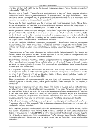 SABEDORIA DO EVANGELHO
Página 11 de 158
viverá em nós (cfr. Gál. 2:20). É o que faz Salomão exclamar em êxtase: “vosso Espírito incorruptível
está em todos” (Sab. 12:1).
Repete-se aqui a fórmula: “Quem têm meus mandamentos e os executa”, isto é, quem os conhece e
reconhece e os vive intensa e permanentemente, “é quem me ama”; em grego, literalmente: “é meu
amador ou amante” (ho agapôn me). E quem me ama, será amado por meu Pai e eu o amarei e a ele
eu mesmo me manifestarei (esphanísô autôi emautón)”.
Essa é uma das frases mais fortes, uma das promessas mais confortadoras do Cristo. Não se dirige
apenas aos Emissários ali presentes, nem a Seus discípulos imediatos, durante Sua peregrinação ter-
rena na Palestina, mas sim A TODOS OS QUE AMAM O CRISTO.
Muitos queixam-se da dificuldade de conseguir a união com o Eu profundo e posteriormente a unifica-
ção com o Cristo. Mas a condição de obter-se isso, é uma só: AMÁ-LO e seguir-lhe as ordens, obede-
cer-lhe às intuições, viver-lhe os ensinos, renunciando a tudo, com desapego total (não abandono!),
absoluto, permanente de objetos, de pessoas, de seu próprio eu pequeno, de seu próprio intelecto, de
sua própria cultura, de todos os seus conhecimentos humanos.
De que vale a própria “sabedoria” humana da personagem? “A Sabedoria da carne (da personagem)
é adversária de Deus” (Rom. 8:7); e mais: “Se alguém, entre vós, se julga sábio neste mundo, torne-
se louco para tornar-se sábio, pois a sabedoria deste mundo é loucura perante Deus” (1.ª Cor. 3:18-
19).
Quem assim ama o Cristo, entra plenamente na sintonia crística (reino dos céus) e, logicamente, na
sintonia do Pai, na frequência do SOM cósmico, cuja tônica, em cada planeta, é dada pela tônica de
seu Governador, o Pai plasmador e sustentador de tudo.
Estabelecida a sintonia no receptor, a onda da Estação transmissora entra perfeitamente, sem distor-
ções: é a união do amor mais perfeito, a onda hertziana em vibrações de beleza, de bem, de verdade,
que entra e replena o circuito do receptor bem sintonizado em alta fidelidade, numa unificação total,
no amor mais puro e absorvente.
E se o aparelho é aquilo que denominamos de “televisor”, além do som, entra a imagem: “eu mesmo
me manifestarei a ele”. O verbo emphaínô significa exatamente “manifestar-se visivelmente” ou “fa-
zer-se ver”, isto é “mostrar-se”; daí ter sido dito: “felizes os limpos (desapegados) de coração, por-
que verão a Deus (Mat. 5:8; vol. 2.º, pág. 128).
Visão contemplativa, não de uma forma física, mas sem forma, pois estamos no plano mental (arupa)
onde só se percebe o caminho (Cristo), o Som que é a Verdade (Pai) e a Luz que é a Vida (Espírito, a
Divindade).
Jamais esperem os iniciantes ver com olhos físicos; nem mesmo os médiuns que se ambientaram no
astral, esperem ver com o olho de Shica a forma humana do Cristo ou do Pai: é mais alto, mais eleva-
do, mais sublime. Trata-se da absorção, pela mente, das ondas espirituais que emanam do Pai como
SOM e do Espírito Santo como LUZ e envolvem e impregnam o Espírito do Adepto, e se transubstan-
ciam nele, numa fusão daí por diante indissolúvel e irreversível: mais uma vez o Cristo se transubs-
tancia na criatura, e mais uma vez teremos um Avatar, um Hierofante cristificado, um Buddha.
Judas não contém sua curiosidade: por que seria que essa manifestação, prometida aos discípulos que
O amassem, não seria feita ao mundo? Não seria um acontecimento fabuloso se isso ocorresse, ele-
vando todos a planos superiores?
Volta o Cristo a paciente e caridosamente elucidar o discípulo insofrido: “Se alguém me ama, executa
meu ensino”, no sentido de cima: obedece, VIVE o ensino. E também em outro sentido: realiza meu
Logos, ou seja, passa a VIVER MEU SOM, a vibrar na mesma nota fundamental, na mesma frequên-
cia vibratória, no mesmo tom. E repete uma vez mais: “o Pai o amará e eu (o Cristo) e o Pai viremos
(como uma só coisa) e habitaremos nele”: e passaremos a viver em lugar dele, e nos transubstancia-
remos nele.
 