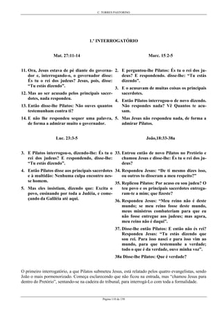 C. TORRES PASTORINO
Página 110 de 158
1.º INTERROGATÓRIO
Mat. 27:11-14
11. Ora, Jesus estava de pé diante do governa-
dor e, interrogando-o, o governador disse:
És tu o rei dos judeus? Jesus, pois, disse:
“Tu estás dizendo”.
12. Mas ao ser acusado pelos principais sacer-
dotes, nada respondeu.
13. Então disse-lhe Pilatos: Não ouves quantos
testemunham contra ti?
14. E não lhe respondeu sequer uma palavra,
de forma a admirar muito o governador.
Luc. 23:3-5
3. E Pilatos interrogou-o, dizendo-lhe: És tu o
rei dos judeus? E respondendo, disse-lhe:
“Tu estás dizendo”.
4. Então Pilatos disse aos principais sacerdotes
e à multidão: Nenhuma culpa encontro nes-
se homem.
5. Mas eles insistiam, dizendo que: Excita o
povo, ensinando por toda a Judéia, e come-
çando da Galiléia até aqui.
Marc. 15:2-5
2. E perguntou-lhe Pilatos: És tu o rei dos ju-
deus? E respondendo. disse-lhe: “Tu estás
dizendo”.
3. E o acusavam de muitas coisas os principais
sacerdotes.
4. Então Pilatos interrogou-o de novo dizendo.
Não respondes nada? Vê Quantos te acu-
sam.
5. Mas Jesus não respondeu nada, de forma a
admirar Pilatos.
João,18:33-38a
33. Entrou então de novo Pilatos no Pretório e
chamou Jesus e disse-lhe: És tu o rei dos ju-
deus?
34. Respondeu Jesus: “De ti mesmo dizes isso,
ou outros to disseram a meu respeito?”
35. Replicou Pilatos: Por acaso eu sou judeu? O
teu povo e os principais sacerdotes entrega-
ram-te a mim; que fizeste?
36. Respondeu Jesus: “Meu reino não é deste
mundo; se meu reino fosse deste mundo,
meus ministros combateriam para que eu
não fosse entregue aos judeus; mas agora,
meu reino não é daqui”.
37. Disse-lhe então Pilatos: E então não és rei?
Respondeu Jesus: “Tu estás dizendo que
sou rei. Para isso nasci e para isso vim ao
mundo, para que testemunhe a verdade;
todo o que é da verdade, ouve minha voz”.
38a Disse-lhe Pilatos: Que é verdade?
O primeiro interrogatório, a que Pilatos submeteu Jesus, está relatado pelos quatro evangelistas, sendo
João o mais pormenorizado. Começa esclarecendo que não ficou na entrada, mas “chamou Jesus para
dentro do Pretório”, sentando-se na cadeira do tribunal, para interrogá-Lo com toda a formalidade.
 
