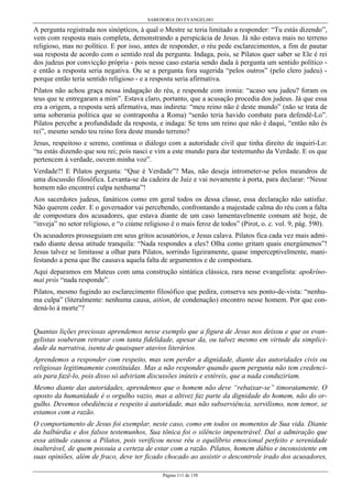 SABEDORIA DO EVANGELHO
Página 111 de 158
A pergunta registrada nos sinópticos, à qual o Mestre se teria limitado a responder: “Tu estás dizendo”,
vem com resposta mais completa, demonstrando a perspicácia de Jesus. Já não estava mais no terreno
religioso, mas no político. E por isso, antes de responder, o réu pede esclarecimentos, a fim de pautar
sua resposta de acordo com o sentido real da pergunta. Indaga, pois, se Pilatos quer saber se Ele é rei
dos judeus por convicção própria - pois nesse caso estaria sendo dada à pergunta um sentido político -
e então a resposta seria negativa. Ou se a pergunta fora sugerida “pelos outros” (pelo clero judeu) -
porque então teria sentido religioso - e a resposta seria afirmativa.
Pilatos não achou graça nessa indagação do réu, e responde com ironia: “acaso sou judeu? foram os
teus que te entregaram a mim”. Estava claro, portanto, que a acusação procedia dos judeus. Já que essa
era a origem, a resposta será afirmativa, mas indireta: “meu reino não é deste mundo” (não se trata de
uma soberania política que se contraponha a Roma) “senão teria havido combate para defendê-Lo”.
Pilatos percebe a profundidade da resposta, e indaga: Se tens um reino que não é daqui, “então não és
rei”, mesmo sendo teu reino fora deste mundo terreno?
Jesus, respeitoso e sereno, continua o diálogo com a autoridade civil que tinha direito de inquiri-Lo:
“tu estás dizendo que sou rei; pois nasci e vim a este mundo para dar testemunho da Verdade. E os que
pertencem à verdade, ouvem minha voz”.
Verdade?! E Pilatos pergunta: “Que é Verdade”? Mas, não deseja intrometer-se pelos meandros de
uma discussão filosófica. Levanta-se da cadeira de Juiz e vai novamente à porta, para declarar: “Nesse
homem não encontrei culpa nenhuma”!
Aos sacerdotes judeus, fanáticos como em geral todos os dessa classe, essa declaração não satisfaz.
Não querem ceder. E o governador vai percebendo, confrontando a majestade calma do réu com a falta
de compostura dos acusadores, que estava diante de um caso lamentavelmente comum até hoje, de
“inveja” no setor religioso, e “o ciúme religioso é o mais feroz de todos” (Pirot, o. c. vol. 9, pág. 590).
Os acusadores prosseguiam em seus gritos acusatórios, e Jesus calava. Pilatos fica cada vez mais admi-
rado diante dessa atitude tranquila: “Nada respondes a eles? Olha como gritam quais energúmenos”!
Jesus talvez se limitasse a olhar para Pilatos, sorrindo ligeiramente, quase imperceptivelmente, mani-
festando a pena que lhe causava aquela falta de argumentos e de compostura.
Aqui deparamos em Mateus com uma construção sintática clássica, rara nesse evangelista: apokríno-
mai pròs “nada responde”.
Pilatos, mesmo fugindo ao esclarecimento filosófico que pedira, conserva seu ponto-de-vista: “nenhu-
ma culpa” (literalmente: nenhuma causa, aitíon, de condenação) encontro nesse homem. Por que con-
dená-lo à morte”?
Quantas lições preciosas aprendemos nesse exemplo que a figura de Jesus nos deixou e que os evan-
gelistas souberam retratar com tanta fidelidade, apesar da, ou talvez mesmo em virtude da simplici-
dade da narrativa, isenta de quaisquer atavios literários.
Aprendemos a responder com respeito, mas sem perder a dignidade, diante das autoridades civis ou
religiosas legitimamente constituídas. Mas a não responder quando quem pergunta não tem credenci-
ais para fazê-lo, pois disso só adviriam discussões inúteis e estéreis, que a nada conduziriam.
Mesmo diante das autoridades, aprendemos que o homem não deve “rebaixar-se” timoratamente. O
oposto da humanidade é o orgulho vazio, mas a altivez faz parte da dignidade do homem, não do or-
gulho. Devemos obediência e respeito à autoridade, mas não subserviência, servilismo, nem temor, se
estamos com a razão.
O comportamento de Jesus foi exemplar, neste caso, como em todos os momentos de Sua vida. Diante
da balbúrdia e dos falsos testemunhos, Sua tônica foi o silêncio impenetrável. Daí a admiração que
essa atitude causou a Pilatos, pois verificou nesse réu o equilíbrio emocional perfeito e serenidade
inalterável, de quem possuía a certeza de estar com a razão. Pilatos, homem dúbio e inconsistente em
suas opiniões, além de fraco, deve ter ficado chocado ao assistir o descontrole irado dos acusadores,
 