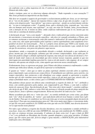 C. TORRES PASTORINO
Página 112 de 158
em confronto com a calma majestosa do réu. E sentiu-se mais fortalecido para declarar que aquele
Homem não tinha culpa.
Ainda o instigou, para ver se observava alguma alteração: “Nada respondes a essas acusações”?
Mas Jesus permaneceu impertérrito em Sua mudez.
Não deve ter escapado à argúcia do governador o esclarecimento pedido por Jesus, ao ser interroga-
do se “era rei dos judeus”. Apesar da resposta irônica e algo crua, de que não era judeu - o que re-
velava certo desprezo pela “raça inferior” que estava a governar - atende ao esclarecimento solicita-
do: “os teus te entregaram a mim”. E quando Jesus, após a distinção feita, responde que “seu reino
não era humano nem terreno, mas espiritual”, ou seja, um reino da Verdade, atina, provavelmente,
com a intenção do réu. E insiste na idéia: então confessas indiretamente que és rei, mesmo que teu
reino não se constitua de domínio político.
A declaração de que “veio a este mundo” - deixando claro e indiscutível que existia consciente antes
do nascimento e reencarnara em missão específica - não deve ter causado estranheza a Pilatos, pois
os romanos aceitavam a reencarnação como fato natural e indiscutível. Só causa admiração que tex-
tos, como esse, não sejam aproveitados pelos espíritas e outros espiritualistas como argumento irres-
pondível em favor da reencarnação ... Pois se o próprio Jesus declara que VEIO a este mundo, isso
significa, sem sombra de dúvida, que Seu Espírito existia antes do nascimento e que, saindo do local
em que Se encontrava, veio para este planeta e aqui nasceu.
Aprendemos, ainda, a responder às autoridades dizendo a verdade, declarando o que realmente se
passa, mesmo que, por antecipação, saibamos que não seremos compreendidos. Jesus sabia que Pi-
latos não poderia atingir a altitude espiritual da resposta, mas nem por isso deixou de declarar a Ver-
dade de modo total: trata-se da sinceridade que deve nortear nossas respostas, quando os que nos
interrogam tem autoridade legítima para fazê-lo; trata-se de não mentir e não enganar, de ser sempre
honestos, não apenas em relação a nós, como aqueles que merecem nossa consideração.
Evidentemente Jesus se expressou em grego, (pois Pilatos não falava aramaico) confirmando o conhe-
cimento que tinha desse idioma, no qual devia expressar-se normalmente.
E quanto ao “reino”, claro que se refere ao plano espiritual, domínio exercido sobre os espíritos,
pouco importando o que acontecia aos corpos físicos. O atendimento aos enfermos, para curá-los, era
sempre esporádico, mas ensina-nos a não abandonar esse campo, quando se apresentar a ocasião,
mesmo que ele não constitua nossa tarefa específica: trata-se de um meio para que, através dele, se
atinja a finalidade maior, se não a única, que é o CONHECIMENTO DA VERDADE.
Não podemos deixar passar em silêncio uma consideração a respeito do título de “rei”, atribuído a
Jesus, com sentido pejorativo pelos judeus, sem compreendê-lo, por Pilatos, e com todo o conheci-
mento de causa por Jesus. Sua declaração de que “Seu reino não é deste mundo”, constitui confirma-
ção tácita de que É REI, embora o reino Dele não pertença à vibração pesada do plano material dos
corpos físicos. Jesus o afirmou categoricamente. Resta-nos descobrir de onde era esse “reino”.
Muitos acreditam que dele era o “reino dos céus”, no sentido atribuído por certas seitas, que falam
num “céu” cheio de anjinhos, de “santos”, que nada fazem além de tocar harpas e cantar loas à gló-
ria do Senhor. Para que vir estabelecer na Terra um reino que só seria conseguido depois da morte do
corpo físico? Para que nos preparássemos para ele? Não seria muito mais lógico e conveniente dedu-
zir que Ele veio para estabelecer NA TERRA um reino que não era DA TERRA, mas deveria desenvol-
ver-se aqui mesmo neste planeta?
Por tudo o que sabemos a respeito das Escolas Iniciáticas, esse era exatamente o sentido atribuído a
essa frase: Jesus era o REI de um reino ESPIRITUAL, mas que está estabelecido NA TERRA, existin-
do entre as criaturas terrenas encarnadas. E sabemos de fonte certa (vol. 5) que o título de REX
(“rei”) era atribuído ao Hierofante das Escolas, quando atingiam o sexto grau iniciático. O último
passo, que Ele estava para dar, fá-lo-ia atingir o grau máximo, a DEIFICAÇÃO, pela indestrutível
unificação com a Divindade.
 