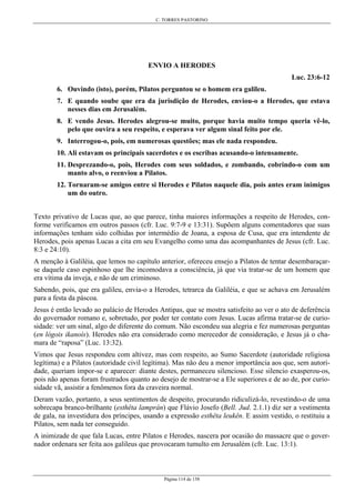 C. TORRES PASTORINO
Página 114 de 158
ENVIO A HERODES
Luc. 23:6-12
6. Ouvindo (isto), porém, Pilatos perguntou se o homem era galileu.
7. E quando soube que era da jurisdição de Herodes, enviou-o a Herodes, que estava
nesses dias em Jerusalém.
8. E vendo Jesus. Herodes alegrou-se muito, porque havia muito tempo queria vê-lo,
pelo que ouvira a seu respeito, e esperava ver algum sinal feito por ele.
9. Interrogou-o, pois, em numerosas questões; mas ele nada respondeu.
10. Ali estavam os principais sacerdotes e os escribas acusando-o intensamente.
11. Desprezando-o, pois, Herodes com seus soldados, e zombando, cobrindo-o com um
manto alvo, o reenviou a Pilatos.
12. Tornaram-se amigos entre si Herodes e Pilatos naquele dia, pois antes eram inimigos
um do outro.
Texto privativo de Lucas que, ao que parece, tinha maiores informações a respeito de Herodes, con-
forme verificamos em outros passos (cfr. Luc. 9:7-9 e 13:31). Supõem alguns comentadores que suas
informações tenham sido colhidas por intermédio de Joana, a esposa de Cusa, que era intendente de
Herodes, pois apenas Lucas a cita em seu Evangelho como uma das acompanhantes de Jesus (cfr. Luc.
8:3 e 24:10).
A menção à Galiléia, que lemos no capítulo anterior, ofereceu ensejo a Pilatos de tentar desembaraçar-
se daquele caso espinhoso que lhe incomodava a consciência, já que via tratar-se de um homem que
era vítima da inveja, e não de um criminoso.
Sabendo, pois, que era galileu, envia-o a Herodes, tetrarca da Galiléia, e que se achava em Jerusalém
para a festa da páscoa.
Jesus é então levado ao palácio de Herodes Antipas, que se mostra satisfeito ao ver o ato de deferência
do governador romano e, sobretudo, por poder ter contato com Jesus. Lucas afirma tratar-se de curio-
sidade: ver um sinal, algo de diferente do comum. Não escondeu sua alegria e fez numerosas perguntas
(en lógois ikanoís). Herodes não era considerado como merecedor de consideração, e Jesus já o cha-
mara de “raposa” (Luc. 13:32).
Vimos que Jesus respondeu com altivez, mas com respeito, ao Sumo Sacerdote (autoridade religiosa
legítima) e a Pilatos (autoridade civil legítima). Mas não deu a menor importância aos que, sem autori-
dade, queriam impor-se e aparecer: diante destes, permaneceu silencioso. Esse silencio exasperou-os,
pois não apenas foram frustrados quanto ao desejo de mostrar-se a Ele superiores e de ao de, por curio-
sidade vã, assistir a fenômenos fora da craveira normal.
Deram vazão, portanto, a seus sentimentos de despeito, procurando ridiculizá-lo, revestindo-o de uma
sobrecapa branco-brilhante (esthêta lamprán) que Flávio Josefo (Bell. Jud. 2.1.1) diz ser a vestimenta
de gala, na investidura dos príncipes, usando a expressão esthêta leukên. E assim vestido, o restituiu a
Pilatos, sem nada ter conseguido.
A inimizade de que fala Lucas, entre Pilatos e Herodes, nascera por ocasião do massacre que o gover-
nador ordenara ser feita aos galileus que provocaram tumulto em Jerusalém (cfr. Luc. 13:1).
 