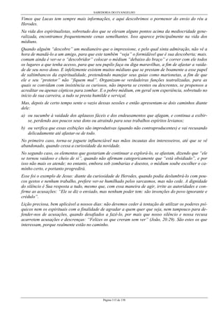 SABEDORIA DO EVANGELHO
Página 115 de 158
Vimos que Lucas tem sempre mais informações, e aqui descobrimos o pormenor do envio do réu a
Herodes.
Na vida dos espiritualistas, sobretudo dos que se elevam alguns pontos acima da mediocridade gene-
ralizada, encontramos frequentemente cenas semelhantes. Isso aparece principalmente na vida dos
médiuns.
Quando alguém “descobre” um medianeiro que o impressione, e pelo qual sinta admiração, não vê a
hora de mandá-lo a um amigo, para que este também “veja” o formidável que é sua descoberta; mais.
comum ainda é ver-se o “descobridor” colocar o médium “debaixo do braço” e correr com ele todos
os lugares a que tenha acesso, para que seu pupilo faça ou diga maravilhas, a fim de afastar a vaida-
de de seu novo dono. E infelizmente existem muitos médiuns que se prestam de boamente a esse papel
de saltimbancos da espiritualidade, pretendendo manejar seus guias como marionetas, a fim de que
ele e seu “protetor” não “fiquem mal”. Organizam-se verdadeiras funções teatralizadas, para as
quais se convidam com insistência os curiosos, não importa se crentes ou descrentes, se propensos a
acreditar ou apenas cépticos para zombar. E o pobre médium, em geral sem experiência, sobretudo no
início de sua carreira, a tudo se presta humilde e serviçal.
Mas, depois de certo tempo sente o vazio dessas sessões e então apresentam-se dois caminhos diante
dele:
a) ou sucumbe à vaidade dos aplausos fáceis e dos endeusamentos que afagam, e continua a exibir-
se, perdendo aos poucos seus dons ou atraindo para seus trabalhos espíritos levianos;
b) ou verifica que essas exibições são improdutivas (quando não contraproducentes) e vai recusando
delicadamente até afastar-se de todo.
No primeiro caso, torna-se joguete influenciável nas mãos incautas dos interesseiros, até que se vê
abandonado, quando cessa a curiosidade da novidade.
No segundo caso, os elementos que gostariam de continuar a explorá-lo, se afastam, dizendo que “ele
se tornou vaidoso e cheio de si”, quando não afirmam categoricamente que “está obsidiado”, e por
isso não mais os atende; no entanto, embora sob zombarias e doestos, o médium soube escolher o ca-
minho certo, e portanto progredirá.
Esse foi o exemplo de Jesus: diante da curiosidade de Herodes, quando podia deslumbrá-lo com pou-
cos gestos e nenhum trabalho, prefere ver-se humilhado pelos sarcasmos, mas não cede. A dignidade
do silêncio é Sua resposta a tudo, mesmo que, com essa maneira de agir, irrite as autoridades e con-
firme as acusações: “Ele se diz o enviado, mas nenhum poder tem: são invenções do povo ignorante e
crédulo”.
Lição preciosa, bem aplicável a nossos dias: não devemos ceder à tentação de utilizar os poderes psí-
quicos nem os espirituais com a finalidade de agradar a quem quer que seja, nem tampouco para de-
fender-nos de acusações, quando desafiados a fazê-lo, por mais que nosso silêncio e nossa recusa
acarretem acusações e descrenças: “Felizes os que creram sem ver” (João, 20:29). São estes os que
interessam, porque realmente estão no caminho.
 