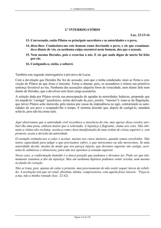 C. TORRES PASTORINO
Página 116 de 158
2.º INTERROGATÓRIO
Luc. 23:13-16
13. Convocando, então Pilatos os principais sacerdotes e as autoridades e o povo,
14. disse-lhes: Conduzistes-me este homem como desviando o povo, e eis que examinan-
do-o diante de vós, eu nenhuma culpa encontrei neste homem, das que o acusais.
15. Nem mesmo Herodes, pois o reenviou a nós. E eis que nada digno de morte foi feito
por ele.
16. Castigando-o, então, o soltarei.
Também este segundo interrogatório é privativo de Lucas.
Com a devolução que Herodes lhe fez do acusado, sem que o tenha condenado, mais se firma a con-
vicção de Pilatos de que Jesus é inocente. Torna a chamar, pois, os acusadores e reitera sua primitiva
sentença favorável ao réu. Nenhuma das acusações adquiriu foros de veracidade, nem diante dele nem
diante de Herodes, que o devolveu sem fazer carga acusatória.
A solução dada por Pilatos revela sua preocupação de agradar às autoridades Judaicas, propondo que
irá mandá-lo “castigar” (paideúsas, termo derivado de pais, paidós, “menino”): trata-se da flagelação,
que talvez Pilatos ache merecida, pelo menos por causa da imprudência no agir, contrariando as auto-
ridades de seu povo e ocupando-lhe o tempo. E termina dizendo que, depois de castigá-lo, mandará
soltá-lo, pois não há crime nele.
Aqui observamos que a autoridade civil reconhece a inocência do réu, mas apesar disso resolve atri-
buir-lhe uma pena, embora menor que a solicitada. A injustiça é flagrante, clama aos céus. Não obs-
tante a vítima não reclama: aceita-a como clara manifestação de uma ordem de coisas superior e, sem
protexto, acata a decisão da autoridade.
O exemplo estimula-nos a calar e aceitar, mesmo nos casos menores, quando somos envolvidos. Não
temos capacidade para julgar o que precisamos sofrer, o que merecemos ou não merecemos. Se uma
autoridade decide, mesmo de modo que nos pareça injusto, que devemos suportar um castigo, acei-
temo-lo submissos e silenciosos, para não nos opormos à vontade superior.
Nesse caso, a conformação humilde é a única posição que podemos e devemos ter. Pode ser que inti-
mamente sintamos a dor da injustiça. Mas em nenhuma hipótese podemos sentir revolta, nem mesmo
no fundo do coração.
Não se trata, pois, apenas de calar o protesto, mas precisamente de não sentir sequer laivos de rebeli-
ão. A aceitação tem que ser total, absoluta, íntima, compreensiva, com aquela frase sincera: “Faça-se
a tua, não a minha vontade (Luc. 22:42).
 
