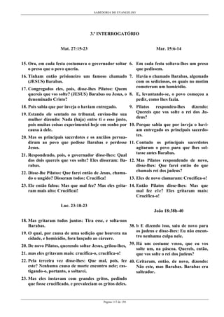 SABEDORIA DO EVANGELHO
Página 117 de 158
3.º INTERROGATÓRIO
Mat. 27:15-23
15. Ora, em cada festa costumava o governador soltar
o preso que o povo queria.
16. Tinham então prisioneiro um famoso chamado
(JESUS) Barabas.
17. Congregados eles, pois, disse-lhes Pilatos: Quem
quereis que vos solte? (JESUS) Barabas ou Jesus, o
denominado Cristo?
18. Pois sabia que por inveja o haviam entregado.
19. Estando ele sentado no tribunal, enviou-lhe sua
mulher dizendo: Nada (haja) entre ti e esse justo,
pois muitas coisas experimentei hoje em sonho por
causa à dele.
20. Mas os principais sacerdotes e os anciãos persua-
diram ao povo que pedisse Barabas e perdesse
Jesus.
21. Respondendo, pois, o governador disse-lhes: Qual
dos dois quereis que vos solte? Eles disseram: Ba-
rabas.
22. Disse-lhe Pilatos: Que farei então de Jesus, chama-
do o ungido? Disseram todos: Crucifica!
23. Ele então falou: Mas que mal fez? Mas eles grita-
ram mais alto: Crucificai!
Luc. 23:18-23
18. Mas gritaram todos juntos: Tira esse, e solta-nos
Barabas.
19. O qual, por causa de uma sedição que houvera na
cidade, e homicídio, fora lançado ao cárcere.
20. De novo Pilatos, querendo soltar Jesus, grilou-lhes,
21. mas eles gritavam mais: crucifica-o, crucifica-o!
22. Pela terceira vez disse-lhes: Que mal, pois, fez
este? Nenhuma causa de morte encontro nele; cas-
tigando-o, portanto, o soltarei.
23. Mas eles instavam com grandes gritos, pedindo
que fosse crucificado, e prevaleciam os gritos deles.
Mar. 15:6-14
6. Em cada festa soltava-lhes um preso
que pedissem.
7. Havia o chamado Barabas, algemado
com os sediciosos, os quais no motim
cometeram um homicídio.
8. E, levantando-se, o povo começou a
pedir, como lhes fazia.
9. Pilatos respondeu-lhes dizendo:
Quereis que vos solte o rei dos Ju-
deus?
10. Porque sabia que por inveja o havi-
am entregado os principais sacerdo-
tes.
11. Contudo os principais sacerdotes
agitaram o povo para que lhes sol-
tasse antes Barabas.
12. Mas Pilatos respondendo de novo,
disse-lhes: Que farei então do que
chamais rei dos judeus?
13. Eles de novo clamaram: Crucifica-o!
14. Então Pilatos disse-lhes: Mas que
mal fez e1e? Eles gritaram mais:
Crucifica-o!
João 18:38b-40
38. b E dizendo isso, saiu de novo para
os judeus e disse-lhes: Eu não encon-
tro nenhuma culpa nele.
39. Há um costume vosso, que eu vos
solte um, na páscoa. Quereis, então,
que vos solte o rei dos judeus?
40. Gritaram, então, de novo, dizendo:
Não este, mas Barabas. Barabas era
salteador.
 