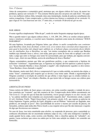 C. TORRES PASTORINO
Página 118 de 158
Vers. 17 (Lucas)
Antes de começarmos o comentário geral, anotemos que, em alguns códices de Lucas, de menor im-
portância, aparece um versículo 17: “Era costume libertar para eles um preso em cada festa”. Nos papi-
ros e nos melhores códices falta, tornando clara uma interpolação, trazida de palavras semelhantes dos
outros evangelistas. Como comprovação, a crítica interna nos fornece a conjunção dé no versículo 18,
que o liga ao 16. Caso houvesse um vers. 17 entre eles, o versículo 18 deveria ter gár ou oún.
* * *
BAR ABBAS
O nome significa simplesmente “filho do pai”, sendo de muito frequente emprego àquela época.
Mas a questão maior é que alguns códices (theta, 1, 118, 209, 241, 299) e as versões siríacas (palesti-
nense e sinaítica) e armênia, e o escritor sacro Anastácio, registram como nome do criminoso “JESUS
BARABBAS”.
Há uma hipótese, levantada por Orígenes latino, que afirma: in multis exemplaribus non continetur
quod Barabbas etiam Jesus dicebatur, et forte recte, ut ne nomen Jesus conveniat alicui iniquorum; et
puto quod in haeresibus tale aliquid super additum est, ut habeant aliqua convenientia dicere fabulis
suis de similitudine Jesu et Barabbae, ou seja: “em muitos exemplares não se contém que Barabas
também seja chamado Jesus e, talvez, com razão, para que o nome de Jesus não se aplique a um cele-
rado; e julgo que entre os hereges esse nome foi acrescentado, para que tenham, por alguma conveni-
ência, o que , dizer em suas fábulas, acerca da semelhança de Jesus e Barabas”.
Alguns comentadores anotam que falta um paralelismo perfeito, o que comprovaria a hipótese do
acréscimo “criminoso”. Argumentam que, se figurasse no original, deveria aparecer a palavra legóme-
nos: “Jesus chamado Barabas e Jesus chamado o ungido”; não simplesmente seguidos os dois nomes:
“Jesus Barabas e Jesus chamado o ungido”.
Não obstante, muito mais fácil, óbvio e compreensível é que se tenha omitido, na maioria das cópias, o
nome “Jesus”, exatamente pelo respeito que se devota a esse nome santo. Donde a argumentação de
Orígenes constituir a revelação do contrário do que afirma: é mais lógico que os cristãos tenham su-
primido o nome “Jesus” em relação a Barabas, do que terem tido os hereges acesso aos códices para
acrescentá-lo.
LIBERTAÇÃO DE PRESO
Temos notícia do hábito de fazer graça a um preso, em certas ocasiões segundo a vontade do povo.
Isso constituía um “costume”, que não constava de leis. Comprovação desse hábito encontramos em
Tito Lívio (5, 13) que diz que na festa das Lectisternia, vinctis quoque dempta in eos dies vincula, isto
é, “as cadeias também eram rompidas aos encarcerados naqueles dias”. Encontramos ainda, o papiro
61 (cfr. Girólamo Vitelli, “Papiri Greco-Egizi”) do primeiro século A.D., que registra as palavras de
Gaius Septimius Vegetus, prefeito do Egito, dirigidas a um tal Phibion: “mereceste ser flagelado, mas
perdôo-te, em atenção ao povo”. Daí a possibilidade de ocorrer o mesmo por ocasião da páscoa, em
Jerusalém, embora nada tenha dito Flávio Josefo a esse respeito talvez por lhe não interessar o registro
de algo que favorecesse aos romanos.
No caso de Jesus, isso teria constituído uma abolitio, ou suspensão de processo, pois a autoridade re-
conhecera oficialmente não ter encontrado nenhuma culpa no réu, e não uma indulgentia (“perdão”),
usada quando havia culpa, como ocorreu com Barabas. João o classifica apenas de “salteador”, en-
quanto, Lucas esclarece que estava na cadeia por ter feito uma sedição na cidade e ter cometido um
homicídio.
 