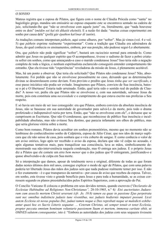 SABEDORIA DO EVANGELHO
Página 119 de 158
O SONHO
Mateus registra que a esposa de Pilatos, que figura com o nome de Cláudia Prócula como “santa” no
hagiológio grego, mandou um emissário ao esposo enquanto este se encontrava sentado na cadeira de
juiz, solicitando-lhe que “não se envolvesse com aquele justo” ou, literalmente, que “nada houvesse
entre os dois” (mêdèn soì kaì tôi dikaiôi ekeínôi). E a razão foi dada: “muitas coisas experimentei em
sonho por causa dele” (pollà gàr épathon kat'ónar di’autón).
As traduções comuns interpretam páthein, aqui como alhures, por “sofrer”. Mas já vimos (vol. 4 e vol.
5) que páthein exprime realmente “experimentar”. Conta a tradição que Cláudia era admiradora de
Jesus, do qual conhecia os ensinamentos, embora, por sua posição, não pudesse segui-Lo abertamente.
Ora, que páthein não pode significar “sofrer”, bastará um raciocínio normal para entende-lo. Como
admitir que Jesus ou qualquer espírito que O acompanhasse, tivesse o sadismo de fazer a pobre criatu-
ra sofrer em sonhos, como que ameaçando-a caso o marido condenasse Jesus? Isso teria sido a negação
completa de toda a lógica, e nenhum espiritualista esclarecido conseguirá entender comportamento tão
estranho. Que ela tivesse tido “experiências” reveladoras da missão de Jesus, é plenamente aceitável.
Mas, há um ponto a observar. Que teria ela solicitado? Que Pilatos não condenasse Jesus? Não, abso-
lutamente. Foi pedido que não se envolvesse pessoalmente no caso, deixando que as determinações
divinas se desenrolassem como deviam. Fora previsto e predito que Jesus tinha que ser sacrificado, e
esse passo iniciático não podia ser evitado. Imaginemos que Pilatos, convicto de Sua inocência, bates-
se o pé e O libertasse! Estaria tudo arruinado. Então, qual teria sido o sentido real do pedido de Clau-
dia? A nosso ver, pediu ela que Pilatos não se envolvesse e, com sua autoridade, salvasse Jesus da
morte, pois esta constituía uma necessidade e o cumprimento do que estava escrito nas profecias a Seu
respeito.
E só havia um meio de ser isso conseguido: era que Pilatos, embora convicto da absoluta inocência de
Jesus, não se baseasse em sua autoridade de governador para salvá-Lo da morte, pois todo o drama
profetizado e indispensável ruiria por terra. Então, que “não se envolvesse com ele”, e deixasse que se
cumprissem as Escrituras. Que não O condenasse, que reconhecesse de público Sua inocência e incul-
pabilidade absolutas, mas não evitasse Seu destino, que parecia infamante aos olhos do público, mas
que seria gloriosa vitória sobre a morte.
Como bom romano, Pilatos devia acreditar em sonhos premonitórios, mesmo que no momento não se
lembrasse do conhecidíssimo sonho de Calpúrnía, esposa de Júlio César, que nos idos de março supli-
cara que ele não saísse de casa, pois sonhara que o vira coberto de sangue. E como conhecia o valor de
um aviso onírico, logo após ter recebido o aviso da esposa, declara que não vê culpa no acusado, e
após algumas tentativas mais, para tranquilizar sua consciência, lava as mãos, simbolicamente de-
monstrando sua não-interveniência naquela condenação, mas O entrega aos judeus. E o próprio Jesus
diz a Pilatos que ele comete um erro bem menor que o dos judeus que O entregaram, justificando-o e
quase absolvendo-o de culpa em Sua morte.
Só a interpretação que damos, apesar de totalmente nova e original, diferente de todas as que foram
dadas nestes últimos dois mil anos, consegue explicar o modo de agir de Pilatos, que com uma palavra
poderia ter libertado Jesus das mãos dos judeus sem que nada pudesse realmente temer por isso. E não
o fez exatamente - é o que transparece da narrativa - por causa do aviso que recebeu da esposa. Talvez,
em sonho, esta tivesse visto o grande benefício para Jesus e para toda a humanidade, se as coisas cor-
ressem segundo os planos preestabelecidos pelos Espíritos Superiores, com a aprovação do Pai.
O Concílio Vaticano II colocou o problema em seus devidos termos, quando escreveu (“Declaratio de
Ecclesiae Habitudine ad Religiones Non-Christianas”, 28-10-1965, n.º 4): Etsi auctoritates Judaeo-
rum cum asseclis mortem Christi urserunt (cfr. Jo. 19.8) tamen ea quae in passione Ejus perpetrata
sunt nec omnibus indistincte judaeis tune viventibus, nec judaeis hodiernis imputari possunt. Licet
autcm Ecclesia sit novus populus Dei, judaei tamen neque a Deo reprobati neque ut maledicti exhibe-
antur quasi hoc ex Sacris Litteris sequatur. ... Ceterum Christus, uti semper tenuit et tenet Ecclesia,
propter peccata omnium hominum voluntarie passionem Suam et mortem, immensa caritate obiit, ut
OMNES salutem consequantur, isto é: “Embora as autoridades dos judeus com seus sequazes tivessem
 
