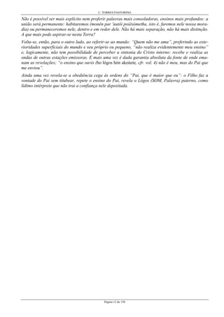 C. TORRES PASTORINO
Página 12 de 158
Não é possível ser mais explícito nem proferir palavras mais consoladoras, ensinos mais profundos: a
união será permanente: habitaremos (monên par 'autôi poiêsómetha, isto é, faremos nele nossa mora-
dia) ou permaneceremos nele, dentro e em redor dele. Não há mais separação, não há mais distinção.
A que mais pode aspirar-se nesta Terra?
Volta-se, então, para o outro lado, ao referir-se ao mundo: “Quem não me ama”, preferindo as exte-
rioridades superficiais do mundo e seu próprio eu pequeno, “não realiza evidentemente meu ensino”
e, logicamente, não tem possibilidade de perceber a sintonia do Cristo interno: recebe e realiza as
ondas de outras estações emissoras. E mais uma vez é dada garantia absoluta da fonte de onde ema-
nam as revelações; “o ensino que ouvis (ho lógos hón akoúete, cfr. vol. 4) não é meu, mas do Pai que
me enviou”.
Ainda uma vez revela-se a obediência cega às ordens do “Pai, que é maior que eu”: o Filho faz a
vontade do Pai sem titubear, repete o ensino do Pai, revela o Lógos (SOM, Palavra) paterno, como
lídimo intérprete que não trai a confiança nele depositada.
 