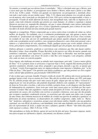 SABEDORIA DO EVANGELHO
Página 121 de 158
No entanto, o exemplo que nos deixou Jesus é consolador: “Não é o discípulo mais que o Mestre, nem
o servo mais que seu Senhor; se perseguiram vosso Senhor e Mestre, muito mais o farão a vós (Mat.
10:24, Luc. 6:40) e ainda: “Felizes sois quando vos injuriarem, vos perseguirem e, mentindo, disse-
rem todo o mal contra vós por minha causa” (Mat. 5:11). Quem neste planeta vive cercado de aplau-
sos da maioria, não é nem pode ser discípulo do Cristo: Este será o eterno incompreendido, o louco, o
perseguido. Vivendo de modo diferente da massa, mas mergulhado nela, sofre-lhe os impactos de re-
jeição, como todo elemento estranho que penetra no corpo humano. As células o expulsam e matam
(fazem-no necrosar-se), negando-lhe alimentos, até que o vejam eliminado como intruso indesejável.
Na humanidade de hoje, aquele que vive o Cristo é igualmente expurgado, pois a tônica de sua sinto-
nia difere de modo absoluto da nota emitida pela grande maioria.
Segundo os evangelistas, Pilatos compreende que a raiva contra Jesus é produto de ciúme ou, talvez
melhor, do despeito. Na realidade, esse é o sentimento predominante que, não apenas a massa, mas
sobretudo os “profissionais da religião” nutrem, contra os seguidores fiéis do Cristo. Estes revelam,
no exemplo de sua vida, um teor de espiritualização que jamais aqueles atingem, preocupados que
estão com o predomínio social e político, com o progresso financeiro, com o bem-estar pessoal, com o
número e a subserviência de seus seguidores. Então, qualquer pessoa que revele atitude crística se
torna, pelo próprio comportamento, viva condenação daquilo que eles pregam, mas não praticam.
Embora afirmem o contrário, preferem a convivência com criminosos que lhes não façam sombra:
Barrabás é ótimo, Jesus atrapalha. Porque Barrabás os faz parecer aos olhos da massa, quando esta
estabelece confrontos, seres superiores e perfeitos. Sejam soltos os Barrabás, mas morram aqueles
que se querem identificar com Jesus! Só assim a vida lhes será tranquila e sem atropelos, subindo
eles, cada vez mais, no conceito popular.
Nesse ímpeto, não titubeiam em tomar as atitudes mais inoportunas, pois tudo “é para a maior glória
de Deus”! E se o próprio Jesus se arriscasse a regressar hoje à Terra, naquela Sua mesma posição de
operário carpinteiro, dizendo o que disse, pregando o que pregou, fazendo o que fez, as igrejas que
“se dizem” cristãs O perseguiriam outra vez implacavelmente como impostor e blasfemo, pois “se fez
Filho de Deus”! Ora quem!? Um operário sem títulos acadêmicos, que não pertence ao clero organi-
zado e oficial! Que petulância, que presunção! CRUCIFICA-O!
E são os fatos que o provam, Gandhi, O maior cristão do século XX, embora não tivesse pertencido a
qualquer igreja cristã, vivia os ensinos do Cristo. Mas não foi recebido em Roma, em 1931, pelo papa
Pio XI, somente porque não quis vestir uma casaca de gala: alegou que não na tinha e recusou-se a
alugá-la por ter voto de pobreza, não podendo despender dinheiro com vaidades. O “representante”
de Jesus na Terra não o recebeu, e não teria recebido o próprio Jesus, se ali chegasse com Sua humil-
de indumentária de carpinteiro: Jesus teria que vestir uma casaca para ser recebido por Seu repre-
sentante! Cristãos! Mas não seguidores e menos ainda discípulos do Cristo. No entanto, desde que se
apresentem em casaca, são recebidos com sorrisos os grandes criminosos, esses que são tão grandes
que escapam a qualquer condenação terrena; os assassinos que não sujam suas mãos com o sangue
de uma vítima, mas ordenam massacres de milhões de cristãos nas guerras de ambição e ganância; os
fabricantes de armas mortíferas; os financiadores de conflitos sangrentos; enfim, todos os “Barra-
bás” modernos, salteadores e assassinos, porque esses não fazem sombra. Gandhi, com sua grandeza
espiritual, seu voto REAL de pobreza e sua humildade, teria sido uma bofetada com luva de pelica na
face do representante de Jesus, a nadar em ouro e púrpura, quando o Mestre “não tinha uma pedra
onde repousar a cabeça.. (Mat. 8:20, Luc. 9:58).
Não aprendemos as lições do Mestre, apesar de ouvi-las há dois mil anos: buscamos riquezas, menti-
mos para escapar ao sofrimento e depois, cinicamente, nos dizemos cristãos!
 