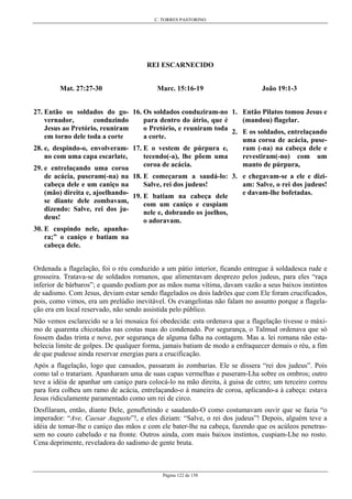 C. TORRES PASTORINO
Página 122 de 158
REI ESCARNECIDO
Mat. 27:27-30
27. Então os soldados do go-
vernador, conduzindo
Jesus ao Pretório, reuniram
em torno dele toda a corte
28. e, despindo-o, envolveram-
no com uma capa escarlate,
29. e entrelaçando uma coroa
de acácia, puseram(-na) na
cabeça dele e um caniço na
(mão) direita e, ajoelhando-
se diante dele zombavam,
dizendo: Salve, rei dos ju-
deus!
30. E cuspindo nele, apanha-
ra;” o caniço e batiam na
cabeça dele.
Marc. 15:16-19
16. Os soldados conduziram-no
para dentro do átrio, que é
o Pretório, e reuniram toda
a corte.
17. E o vestem de púrpura e,
tecendo(-a), lhe põem uma
coroa de acácia.
18. E começaram a saudá-lo:
Salve, rei dos judeus!
19. E batiam na cabeça dele
com um caniço e cuspiam
nele e, dobrando os joelhos,
o adoravam.
João 19:1-3
1. Então Pilatos tomou Jesus e
(mandou) flagelar.
2. E os soldados, entrelaçando
uma coroa de acácia, puse-
ram (-na) na cabeça dele e
revestiram(-no) com um
manto de púrpura,
3. e chegavam-se a ele e dizi-
am: Salve, o rei dos judeus!
e davam-lhe bofetadas.
Ordenada a flagelação, foi o réu conduzido a um pátio interior, ficando entregue à soldadesca rude e
grosseira. Tratava-se de soldados romanos, que alimentavam desprezo pelos judeus, para eles “raça
inferior de bárbaros”; e quando podiam por as mãos numa vítima, davam vazão a seus baixos instintos
de sadismo. Com Jesus, deviam estar sendo flagelados os dois ladrões que com Ele foram crucificados,
pois, como vimos, era um prelúdio inevitável. Os evangelistas não falam no assunto porque a flagela-
ção era em local reservado, não sendo assistida pelo público.
Não vemos esclarecido se a lei mosaica foi obedecida: esta ordenava que a flagelação tivesse o máxi-
mo de quarenta chicotadas nas costas nuas do condenado. Por segurança, o Talmud ordenava que só
fossem dadas trinta e nove, por segurança de alguma falha na contagem. Mas a. lei romana não esta-
belecia limite de golpes. De qualquer forma, jamais batiam de modo a enfraquecer demais o réu, a fim
de que pudesse ainda reservar energias para a crucificação.
Após a flagelação, logo que cansados, passaram às zombarias. Ele se dissera “rei dos judeus”. Pois
como tal o tratariam. Apanharam uma de suas capas vermelhas e puseram-Lha sobre os ombros; outro
teve a idéia de apanhar um caniço para colocá-lo na mão direita, à guisa de cetro; um terceiro correu
para fora colheu um ramo de acácia, entrelaçando-o à maneira de coroa, aplicando-a à cabeça: estava
Jesus ridiculamente paramentado como um rei de circo.
Desfilaram, então, diante Dele, genufletindo e saudando-O como costumavam ouvir que se fazia “o
imperador: “Ave, Caesar Auguste”!, e eles diziam: “Salve, o rei dos judeus”! Depois, alguém teve a
idéia de tomar-lhe o caniço das mãos e com ele bater-lhe na cabeça, fazendo que os acúleos penetras-
sem no couro cabeludo e na fronte. Outros ainda, com mais baixos instintos, cuspiam-Lhe no rosto.
Cena deprimente, reveladora do sadismo de gente bruta.
 
