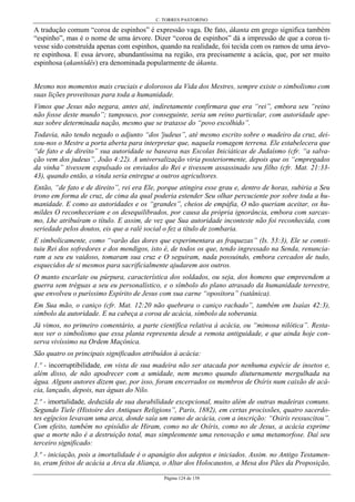 C. TORRES PASTORINO
Página 124 de 158
A tradução comum “coroa de espinhos” é expressão vaga. De fato, ákanta em grego significa também
“espinho”, mas é o nome de uma árvore. Dizer “coroa de espinhos” dá a impressão de que a coroa ti-
vesse sido construída apenas com espinhos, quando na realidade, foi tecida com os ramos de uma árvo-
re espinhosa. E essa árvore, abundantíssima na região, era precisamente a acácia, que, por ser muito
espinhosa (akantôdês) era denominada popularmente de ákanta.
Mesmo nos momentos mais cruciais e dolorosos da Vida dos Mestres, sempre existe o simbolismo com
suas lições proveitosas para toda a humanidade.
Vimos que Jesus não negara, antes até, indiretamente confirmara que era “rei”, embora seu “reino
não fosse deste mundo”; tampouco, por conseguinte, seria um reino particular, com autoridade ape-
nas sobre determinada nação, mesmo que se tratasse do “povo escolhido”.
Todavia, não tendo negado o adjunto “dos 'judeus”, até mesmo escrito sobre o madeiro da cruz, dei-
xou-nos o Mestre a porta aberta para interpretar que, naquela romagem terrena. Ele estabelecera que
“de fato e de direito” sua autoridade se baseava nas Escolas Iniciáticas de Judaísmo (cfr. “a salva-
ção vem dos judeus”, João 4:22). A universalização viria posteriormente, depois que os “empregados
da vinha” tivessem expulsado os enviados do Rei e tivessem assassinado seu filho (cfr. Mat. 21:33-
43), quando então, a vinda seria entregue a outros agricultores.
Então, “de fato e de direito”, rei era Ele, porque atingira esse grau e, dentro de horas, subiria a Seu
trono em forma de cruz, de cima da qual poderia estender Seu olhar percuciente por sobre toda a hu-
manidade. E como as autoridades e os “grandes”, cheios de empáfia, O não queriam aceitar, os hu-
mildes O reconheceriam e os desequilibrados, por causa da própria ignorância, embora com sarcas-
mo, Lhe atribuíram o título. E assim, de vez que Sua autoridade inconteste não foi reconhecida, com
seriedade pelos doutos, eis que a ralé social o fez a título de zombaria.
E simbolicamente, como “varão das dores que experimentara as fraquezas” (Is. 53:3), Ele se consti-
tuiu Rei dos sofredores e dos mendigos, isto é, de todos os que, tendo ingressado na Senda, renuncia-
ram a seu eu vaidoso, tomaram sua cruz e O seguiram, nada possuindo, embora cercados de tudo,
esquecidos de si mesmos para sacrificialmente ajudarem aos outros.
O manto escarlate ou púrpura, característica dos soldados, ou seja, dos homens que empreendem a
guerra sem tréguas a seu eu personalístico, e o símbolo do plano atrasado da humanidade terrestre,
que envolveu o puríssimo Espírito de Jesus com sua carne “opositora” (satânica).
Em Sua mão, o caniço (cfr. Mat. 12:20 não quebrara o caniço rachado”, também em Isaías 42:3),
símbolo da autoridade. E na cabeça a coroa de acácia, símbolo da soberania.
Já vimos, no primeiro comentário, a parte científica relativa à acácia, ou “mimosa nilótica”. Resta-
nos ver o simbolismo que essa planta representa desde a remota antiguidade, e que ainda hoje con-
serva vivíssimo na Ordem Maçônica.
São quatro os principais significados atribuídos à acácia:
1.º - incorruptibilidade, em vista de sua madeira não ser atacada por nenhuma espécie de insetos e,
além disso, de não apodrecer com a umidade, nem mesmo quando diuturnamente mergulhada na
água. Alguns autores dizem que, por isso, foram encerrados os membros de Osíris num caixão de acá-
cia, lançado, depois, nas águas do Nilo.
2.º - imortalidade, deduzida de sua durabilidade excepcional, muito além de outras madeiras comuns.
Segundo Tiele (Histoire des Antiques Religions”, Paris, 1882), em certas procissões, quatro sacerdo-
tes egípcios levavam uma arca, donde saía um ramo de acácia, com a inscrição: “Osiris ressuscitou”.
Com efeito, também no episódio de Hiram, como no de Osíris, como no de Jesus, a acácia exprime
que a morte não é a destruição total, mas simplesmente uma renovação e uma metamorfose. Daí seu
terceiro significado:
3.º - iniciação, pois a imortalidade é o apanágio dos adeptos e iniciados. Assim. no Antigo Testamen-
to, eram feitos de acácia a Arca da Aliança, o Altar dos Holocaustos, a Mesa dos Pães da Proposição,
 