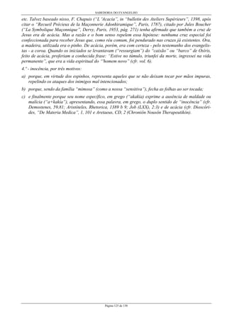 SABEDORIA DO EVANGELHO
Página 125 de 158
etc. Talvez baseado nisso, F. Chapuis (“L 'Acacia”, in “bulletin des Ateliers Supérieurs”, 1398, após
citar o “Recueil Précieux de la Maçonnerie Adonhiramique”, Paris, 1787), citado por Jules Boucher
(“La Symbolique Maçonnique”, Dervy, Paris, 1953, pág. 271) tenha afirmado que também a cruz de
Jesus era de acácia. Mas a razão e o bom senso repelem essa hipótese: nenhuma cruz especial foi
confeccionada para receber Jesus que, como réu comum, foi pendurado nas cruzes já existentes. Ora,
a madeira, utilizada era o pinho. De acácia, porém, era com certeza - pelo testemunho dos evangelis-
tas - a coroa. Quando os iniciados se levantavam (“ressurgiam”) do “caixão” ou “barco” de Osíris,
feito de acácia, proferiam a conhecida frase: “Estive no túmulo, triunfei da morte, ingressei na vida
permanente”, que era a vida espiritual do “'homem novo” (cfr. vol. 6).
4.º - inocência, por três motivos:
a) porque, em virtude dos espinhos, representa aqueles que se não deixam tocar por mãos impuras,
repelindo os ataques dos inimigos mal intencionados;
b) porque, sendo da família “mimosa” (como a nossa “sensitiva”), fecha as folhas ao ser tocada;
c) e finalmente porque seu nome específico, em grego (“akakía) exprime a ausência de maldade ou
malícia (“a+kakía”), apresentando, essa palavra, em grego, o duplo sentido de “inocência” (cfr.
Demostenes, 59,81; Aristóteles, Rhetorica, 1389 b 9; Job (LXX), 2:3) e de acácia (cfr. Dioscóri-
des, “De Materia Medica”, 1, 101 e Aretaeus, CD, 2 (Chroniôn Nousôn Therapeutikón).
 